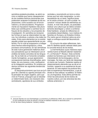 16 / Victorino Zecchetto


 semiótica postestructuralista, se abrió ca- centrales y reconstruirlo en torno a otros
 mino a medida que fueron desaparecien-        temas que han sido marginados. La rein-
 do los modelos teóricos dominantes que        terpretación de un texto, significa poner
 pretendían acaparar la totalidad de las ex- en el centro al lector, el cual lo puede ―re-
 plicaciones, como sucedía con el funcio-      construir‖ incluso desde los elementos ex-
 nalismo y el estructuralismo. Progresiva-     cluidos. A nivel más amplio, se postulaba
 mente se impusieron hipótesis más plura- realizar una cultura que se debía constan-
 listas que contribuyeron a cambiar los en- temente desintegrar y volver a combinar.
 foques de los estudios y los proyectos de Esta hipótesis –propia de reflexiones en
 investigación. En semiótica se revisaron      sociedades desarrolladas– tuvo matices di-
 las formas en que se relacionaban los sig- ferentes en Europa y en Estados Unidos.
 nos, los individuos o actores y las redes so- Por cierto que en América Latina se privi-
 ciales. Entre esos elementos ya no existía legió un enfoque social del deconstructi-
 aquella unidad que aparentemente se pre- vismo.
 tendía. Por lo cual se empezaron a indagar        En el surco de estas reflexiones, tam-
 otros hechos extra-lingüísticos y otros       bién R. Barthes aportó valiosas ideas para
 procesos comunicativos. En las semióticas la concreta lectura de los textos.
 de esta nueva generación hallamos diver-          La hermenéutica cuyos máximos expo-
 sos pensadores que se interesaron por el nentes fueron el filósofo alemán Gadamer
 análisis de textos concretos de los lengua- H. y el francés P. Ricoeur. Esta corriente
 jes. No se trató de un horizonte completa- analizó los factores que intervienen en la
 mente homogéneo, ya que aparecieron           interpretación de los lenguajes y de los
 concepciones teóricas diversificadas, pero mensajes. Se trata, por tanto de interpretar
 todas, de una manera u otra, confluyeron al mismo ser humano. Gadamer explica el
 en la indagación semiótica. En síntesis po- distanciamiento alienante que se da en el
 demos nombrar las siguientes tendencias hombre, respecto a su experiencia de per-
 principales:                                  tenencia. En ese espacio se produce tam-
      El deconstruccionismo que tuvo en la fi- bién la experiencia hermenéutica, y que él
 gura de J.Derrida su agente principal. 9 Es- divide en tres esferas: la estética, la históri-
 te pensador de origen argelino, pero que      ca y la lingüística. Esta última permite do-
 vivió en Francia, propugnó que al estudiar minar las estructuras de los textos de
 un determinado texto, era necesario des-      nuestra cultura, por eso atraviesa las dos
 centralizarlo, apartarse de sus símbolos      esferas anteriores.10




9 Jacques Derrida con sus Gramatologia y La escritura y la diferencia (1967), dio a conocer su pensamien-
   to que modificaba el modo de enfocar y de leer la realidad mediante la deconstrucción.
10 Ver de Hans Georg Gadamer: Verdad y método.
 