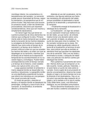 232 / Victorino Zecchetto


monólogo interior, los comentarios e in-             Además el uso del vocabulario, de los
terpretaciones del narrador. La narración     símbolos y las figuras retóricas son facto-
puede asumir diversidad de formas, según      res necesarios de articulación del relato,
la orientación y la perspectiva que le im-    porque posibilitan al destinatario o lector
prima el autor. Hay discursos que buscan      guiarse en el desarrollo y comprensión de
el consenso social, o bien las sentencias     la narración.
provocadoras, discursos que expresan                 - Finalmente emerge la focalización e
condescendencia, otros que son neutros y      ideología de la narración.
simplemente declarativos.                            La focalización - en rigor de verdad -
     - En tercer lugar hay que tomar en       es una operación inicial que realiza el au-
cuenta la presencia de otros elementos na-    tor del relato, ya que narrar, de entrada
rrativos que configuran la obra. Primera-     implica tomar una decisión sobre como
mente está el marco temporal que va seña-     ver y percibir al objeto, es adoptar un
lando la duración de los hechos relatados.    punto de vista para mirar la realidad. To-
La amalgama de fenómenos muestra la           do narrador comienza así su tarea. Sin
relación que corre entre el tiempo de la      embargo es válido igualmente colocar el
narración y el tiempo de la historia. El      tema de la focalización al terminar el aná-
primero indica el orden en que se suceden     lisis, para indicar que ella es también el
los hechos del relato y el orden con que se   elemento final que perciben los destinata-
despliegan en la narración; mientras que      rios de la narración. Sólo una vez leída y
el tiempo de la historia es la disposición    terminada la novela, o después de haber
temporal de los acontecimientos en su su-     visto una película nos damos cuenta qué
cesión lógica y cronológica. Puede haber      ideología han tenido.
correspondencia entre el tiempo narrado              Pero partamos nuevamente del narra-
y el tiempo de la historia, o bien estable-   dor. Hemos dicho que al componer un re-
cerse una ruptura entre uno y otro.           lato (cuento, novela, película, historieta...)
     Luego aparece también el ambiente o      el autor tiene un punto de vista sobre lo
marco espacial donde se desarrollan los       narrado. Como sujeto de la enunciación él
eventos y situaciones. La geografía conlle-   asume una perspectiva, observa las cosas
va una significativa experiencia humana       desde un lugar y al mismo tiempo se lo es-
que sitúa a los individuos en una perspec-    tá diciendo a los destinatarios. Hay un yo
tiva visual concreta del mundo.               (el autor) que percibe algo respecto de un
     El modo de percibir y describir el       objeto y se lo señala a un tú que lo recibe.
tiempo y el espacio donde se desplazan los    Todo relato tiene, pues, una estructura
personajes, configura y crea el tono de la    dialógica, es una actividad comunicativa.
narración, la verosimilitud, el ambiente             Prince denomina focalización a la vi-
afectivo y emocional.                         sión del mundo o sistema conceptual en
 