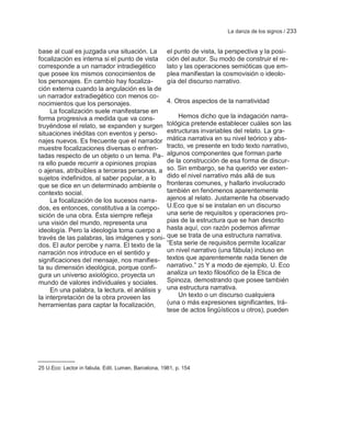 La danza de los signos / 233


base al cual es juzgada una situación. La             el punto de vista, la perspectiva y la posi-
focalización es interna si el punto de vista          ción del autor. Su modo de construir el re-
corresponde a un narrador intradiegético              lato y las operaciones semióticas que em-
que posee los mismos conocimientos de                 plea manifiestan la cosmovisión o ideolo-
los personajes. En cambio hay focaliza-               gía del discurso narrativo.
ción externa cuando la angulación es la de
un narrador extradiegético con menos co-
nocimientos que los personajes.                       4. Otros aspectos de la narratividad
     La focalización suele manifestarse en
forma progresiva a medida que va cons-                    Hemos dicho que la indagación narra-
truyéndose el relato, se expanden y surgen            tológica pretende establecer cuáles son las
situaciones inéditas con eventos y perso-             estructuras invariables del relato. La gra-
najes nuevos. Es frecuente que el narrador            mática narrativa en su nivel teórico y abs-
muestre focalizaciones diversas o enfren-             tracto, ve presente en todo texto narrativo,
tadas respecto de un objeto o un tema. Pa-            algunos componentes que forman parte
ra ello puede recurrir a opiniones propias            de la construcción de esa forma de discur-
o ajenas, atribuibles a terceras personas, a          so. Sin embargo, se ha querido ver exten-
sujetos indefinidos, al saber popular, a lo           dido el nivel narrativo más allá de sus
que se dice en un determinado ambiente o              fronteras comunes, y hallarlo involucrado
contexto social.                                      también en fenómenos aparentemente
     La focalización de los sucesos narra-            ajenos al relato. Justamente ha observado
dos, es entonces, constitutiva a la compo-            U.Eco que si se instalan en un discurso
sición de una obra. Ésta siempre refleja              una serie de requisitos y operaciones pro-
una visión del mundo, representa una                  pias de la estructura que se han descrito
ideología. Pero la ideología toma cuerpo a            hasta aquí, con razón podemos afirmar
través de las palabras, las imágenes y soni-          que se trata de una estructura narrativa.
dos. El autor percibe y narra. El texto de la         ―Esta serie de requisitos permite localizar
narración nos introduce en el sentido y               un nivel narrativo (una fábula) incluso en
significaciones del mensaje, nos manifies-            textos que aparentemente nada tienen de
ta su dimensión ideológica, porque confi-             narrativo.‖ 25 Y a modo de ejemplo, U. Eco
gura un universo axiológico, proyecta un              analiza un texto filosófico de la Etica de
mundo de valores individuales y sociales.             Spinoza, demostrando que posee también
     En una palabra, la lectura, el análisis y        una estructura narrativa.
la interpretación de la obra proveen las                  Un texto o un discurso cualquiera
herramientas para captar la focalización,             (una o más expresiones significantes, trá-
                                                      tese de actos lingüísticos u otros), pueden




25 U.Eco: Lector in fabula. Edit. Lumen, Barcelona, 1981, p. 154
 