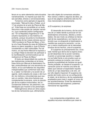 234 / Victorino Zecchetto


llevar en su seno elementos estructurados     han sido objeto de numerosos estudios.
narrativamente, no importa que sean fra-      Nos vamos a referir a algunos de ellos, ya
ses sencillas, breves o conversacionales.     que en las páginas anteriores sólo los he-
     Tomemos como ejemplo el siguiente        mos mencionado indirectamente.
enunciado: ―Manuel le dijo a Felipe: yo el
17 de octubre iré al acto de Plaza de Ma-
                                              a) El suspenso y la sorpresa
yo‖. Esta frase es convertible en un texto
discursivo más amplio de carácter narrati-
                                                   El desarrollo de la trama y de las accio-
vo, cuyo contenido podría configurarse
                                              nes de un relato tiende a provocar en los
así: ―En la República Argentina el 17 de
                                              destinatarios emociones, afectos y ansie-
octubre representa un día histórico im-
                                              dades. De ese modo se enfatiza la intensi-
portante, porque recuerda la movilización
                                              dad de las expectativas y se impone una
espontánea de las masas obreras que en
                                              tensión que va atrapando al destinatario a
1945 inundaron la Plaza de Mayo, y fren-
                                              medida que avanza la narración. La ma-
te a la Casa Rosada,(la casa de Gobierno),
                                              yor o menor dosificación de la intensidad
dieron su pleno respaldo a Juan D.Perón
                                              emotiva de los hechos, crea el suspenso.
considerado su líder indiscutible. Por tal
                                                   El suspenso es precisamente eso, el es-
motivo, en esa fecha Manuel le expresa a
                                              tado mental que deriva de la espera ansio-
su amigo Felipe la decisión de participar a
                                              sa del desenlace de la acción narrativa.
la manifestación conmemorativa que se
                                              Cuando un personaje (positivo o negati-
realizará en la Plaza de Mayo.‖
                                              vo) se halla frente a una prueba cuya su-
     El texto así desarrollado da cuenta de
                                              peración exitosa es incierta y por consi-
las implicancias contenidas en la breve
                                              guiente la posibilidad de fracasar es igual-
frase dicha por Manuel al destinatario Fe-
                                              mente probable, se desata el suspenso. La
lipe, produciéndose así una secuencia na-
                                              narración pone en marcha una serie de
rrativa, en la cual hallamos los requisitos
                                              datos que colocan al espectador equidis-
indispensables que conforman todo rela-
                                              tante de un tipo desenlace o de otro, sin
to, a saber: la intención y la acción de un
                                              por ello dejarlo imparcial. El suspenso de-
agente, cierto estados de cosas o del mun-
                                              pende del modo como se va configurando
do, los motivos y circunstancias que cau-
                                              el relato, de la técnica y de los expedientes
san un cambio, más otros factores que
                                              empleados para crear o sugerir el curso de
complementan la escena, como la psicolo-
                                              los acontecimientos. Entre los elementos
gía de los sujetos involucrados, las cir-
                                              condicionantes del suspenso, podemos
cunstancias externas, las pasiones y las
                                              mencionar los siguientes:
ideologías que mueven a los personajes.
     Detengámonos ahora en otros aspec-
tos de las narraciones que, últimamente,


                                                Los componentes enigmáticos: son
                                              aquellos recursos narrativos que crean la
 