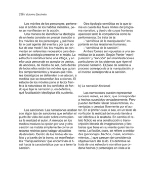236 / Victorino Zecchetto


     Los móviles de los personajes: pertene-       Otra tipología semiótica es la que to-
cen al ámbito de los hábitos mentales, pe- ma en cuenta las fases límites del progra-
ro se manifiestan en la acción.               ma narrativo, y dentro de cuyas fronteras
     Una manera de identificar la ideología aparecen tanto la competencia como la
de un texto consiste en prestar atención a performancia. Se trata de la:
los móviles de los personajes: ¿qué hace           - ―semiótica de la manipulación‖ im-
tal o cual agente del evento y por qué ac- portante en las relaciones humanas;
túa de ese modo? Así los móviles se con-           - ―semiótica de la sanción‖.
vierten en referentes necesarios para des-         Ambas formas son opuestas a una se-
cubrir la axiología presente en el relato. La miótica de la acción. Según Panier ―mani-
estructura narrativa tiene una intriga, y en pulación‖ y ―sanción‖ son manifestaciones
ella cada personaje se apropia de gestos, particulares de los sistemas que rigen el
de acciones, de modos de ser, pero detrás proceso narrativo. El paso de sistema a
de todos ellos están los móviles que guían proceso corresponde a la manipulación, y
los comportamientos y revelan qué valo-       el inverso corresponde a la sanción.
res ideológicos se defienden o se atacan, a
medida que se desarrollan las acciones. El
estudio de los móviles pone al lector fren-
te a la naturaleza de los conflictos de fon- b) La narración ficcional
do que teje la narración y, en definitiva,
qué focalización ideológica ella sustenta.         Las narraciones pueden representar
                                              sucesos reales, es decir, que corresponden
                                              a hechos sucedidos verdaderamente. Pero
                                              pueden también relatar cosas ficticias, in-
                                              ventadas y creadas libremente por el au-
     Las sanciones: Las narraciones acaban tor. En el primer caso, o sea, en un texto de
con algún tipo de sanciones que señalan el no-ficción la realidad del mundo tiende a
punto de vista del autor sobre como pien- ser idéntica a la relatada. En cambio el re-
sa la realidad el autor. A menudo en los      lato ficticio es una construcción o trans-
medios masivos la opción por una y otra       cripción literaria de imaginaciones y fan-
sanción se instala simplemente como un        tasías que tiene en su mente quien las in-
recurso retórico para halagar al público      venta. La ficción, pues, se refiere a entida-
destinatario. Dentro de los límites del re-   des (personajes, hechos, cosas, aconteci-
lato y a través de la trama, se manifiestan mientos...) que carecen de consistencia
las ―manipulaciones‖ que encaminan el fi- objetiva fuera del texto. En definitiva se
nal hacia la característica que va a tener la trata de una estructura narrativa que or-
sanción.                                      dena hechos y personajes en vista a la
 