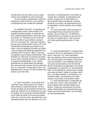 La danza de los signos / 237


construcción de una trama y de un argu-       excursión, la participación a una fiesta, la
mento cuya realidad es mera invención.        muerte de un familiar, el entusiasmo de-
     Tal vez ayude a comprender mejor las     portivo, el gozo por un libro leído o el
relaciones entre la ficción y la no-ficción,  aburrimiento ante una película, el modo
si distinguimos tres niveles de realidad:     de sentir mi cuerpo, de relacionarme con
                                              la naturaleza, con la comida, con el traba-
                                              jo... etc.
     La realidad ―real-real‖: es aquella que       Lo ―real vivenciado‖ tiene siempre co-
corresponde a todo cuanto existe o ha         mo protagonistas a las personas indivi-
existido (historia pasada, lo acaecido an-    duales, ya que cada uno - en definitiva -
tes), independientemente o fuera de nues- experimenta a su manera la vida que él vi-
tra mente. Lo ―real-real‖ es el mundo tal     ve. Esto no impide que lo ―real vivencia-
cual, con todo lo que contiene, aunque        do‖ forme parte igualmente de lo ―real-
uno no lo conozca. Es ―real-real‖ el hecho real‖.
de que ayer el termómetro marcó 15º C de
temperatura ambiental en el patio de mi
casa, o que la capital de Ecuador es Quito,
o que el equipo de fútbol de Argentina fue         Lo ―real representando‖: corresponde a
campeón del mundo en 1986, o que hay          lo que se dice o se representa acerca o so-
una galaxia que se llama Andrómeda. Pero bre lo ―real-real‖ o lo ―real vivenciado‖.
también es ―real-real‖ el conjunto de ideas Son las palabras de las conversaciones dia-
que en este momento tengo en mi cabeza rias, son los signos, los textos y discursos,
y expreso escribiéndolas, y son reales        son los símbolos y las metáforas que usa-
igualmente los sentimiento que abrigan        mos para comunicarnos, son las formas
los recovecos del corazón de dos enamora- de los contenidos conceptuales, las teorías
dos. Lo ―real-real‖ corresponde, pues, a la expresadas, En resumen, lo ―real represen-
totalidad de los seres, el o los mundos exis- tado‖ es la realidad en cuanto dicha, desde
tentes o que han sido.                        una carta de amor, hasta un ensayo cientí-
                                              fico, una clase dictada, un programa o un
                                              noticiero radial, una película o una tele-
                                              novela, una revista, una emisión radial.
                                                   Lo ―real representado‖ se alimenta de
     Lo ―real vivenciado‖: es la parte de lo  lo ―real-real‖ y de lo ―real vivenciado‖. En
―real-real‖ que cada persona ha vivido o      este contexto tiene sentido hablar de la
está viviendo y experimentando. Es la vi-     ficción. Todas las narraciones (no-ficcio-
vencia de algo que acompaña el existir de nales o ficcionales) son producciones que
cada ser humano. Es la existencia en cuan- nacen de lo real vivenciado y se convierte
to sentida. Es lo personal e instransferible, en real representado.
es el modo de sentir el mundo que posee
cada uno, son las cosas, las personas y los
acontecimientos que me afectan a mí: una
 