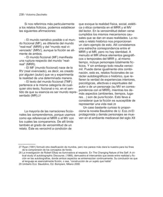238 / Victorino Zecchetto


    Si nos referimos más particularmente     que evoque la realidad física, social, estéti-
a los relatos ficticios, podemos establecer  ca o ética contenida en el MRR y el MV
las siguientes afirmaciones:                 del lector. En la verosimilitud deben verse
                                             cumplidos los mismos mecanismos cau-
                                             sales que se dan en esas realidades. La no-
     - El mundo narrativo posible o el mun-
                                             vela o relato histórico nos proporcionan
do ficcional (MF), es diferente del mundo    un claro ejemplo de esto. Allí constatamos
―real-real‖ (MRR) y del ―mundo real vi-
                                             una estrecha correspondencia entre el
venciado‖ (MRV), aunque la ficción se ali-
                                             MRR y el MR, pero no hay identidad. A
mente de ambos.                              menudo el MR ofrece elementos geográfi-
     - El mundo ficcional (MF) manifiesta
                                             cos o temporales del MRR y, al mismo
una ruptura respecto del mundo ―real-
                                             tiempo, incluye personajes totalmente fic-
real‖ (MRR).
                                             ticios. Y sin embargo todo resulta verosí-
     - El MF (mundo ficcional) nace de lo    mil. Puede darse igualmente otra combi-
RV (real vivenciado), es decir, es creado
                                             nación, esto es, relatos ficcionales de ca-
por alguien (autor) que ve y experimenta
                                             rácter autobiográficos o histórico, que re-
la realidad de una determinada manera.       fieren la verdad de experiencias interiores,
     - El texto del mundo ficcional (TMF)    psicológicas, afectivas o espirituales del
pertenece a la misma categoría de cual-
                                             autor o de un personaje (su MV en corres-
quier otro texto, ficcional o no, en el sen-
                                             pondencia con el MRR), mientras los de-
tido de que su esencia es ser mundo repre- más aspectos (ambientes, tiempos, luga-
sentado (MR).27
                                             res…) son de pura ficción. Esto lleva a
                                             considerar que la ficción es susceptible de
                                             representar una vida real.28
                                                 Un caso bastante curioso lo propor-
     La mayoría de las narraciones ficcio-   ciona la novela Baudolino de U. Eco. 29 El
nales las comprendemos, porque usamos protagonista y demás personajes se mue-
como eje referencial el MRR o el MV con      ven en el ambiente medioeval del siglo XII
los cuales las comparamos. De allí brota
también el grado de verosimilitud de un
relato. Éste es verosímil a condición de




27 Ryan (1991) formuló otra clasificación de mundos, pero nos parece más clara la nuestra para los fines
   de la comprensión de los conceptos de fondo.
28 La investigación de Robert Elbaz es iluminadora al respecto. En The Changing Nature of the Self: A cri-
   tical study of autobiographic Discourse. (1988), demuestra el intercambio que existe entre realidad y fic-
   ción en las autobiografías, donde ambos aspectos se entremezclan continuamente. Su conclusión es que
   el lenguaje es esencialmente ficción, o sea, ―construcción de un sujeto que habla‖
29 Umberto Eco: Baudolino, Ed. Bompiani, Milano 2000
 