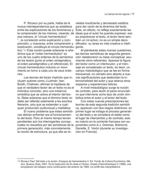 La danza de los signos / 17


       P. Ricoeur por su parte, habla de la           velaba insuficiente y demasiado estática
mutua interdependencia que se establece               para dar razón de la dinámica del texto.
entre las explicaciones de los fenómenos y            Éste, en efecto, no refleja exactamente las
la comprensión de los mismos, creando, de             ideas que el autor ha querido expresar, eso
esa manera, el ―círculo hermenéutico‖:                es empobrecer el texto, el lector tiene tam-
―...la correlación entre explicación y com-           bién un rol activo; no es un simple deco-
prensión, y viceversa, entre comprensión y            dificador, su tarea es más creativa e inteli-
explicación, constituye el círculo hermenéu-          gente.
tico.‖11 Esta noción puede aclararse si aña-               Al plantearse estas nuevas cuestiones,
dimos que el ―orden hermenéutico‖ es                  las teorías semióticas de segunda genera-
uno de los cuatro órdenes de la semántica             ción reelaboraron su base conceptual, asu-
de los textos (junto al orden sintagmático,           miendo otros referentes. Aparece la figura
el orden paradigmático y el referencial). El          del lector como un interlocutor, y el men-
círculo hermenéutico incluiría un movi-               saje es considerado un texto, es decir, un
miento en torno a cada uno de esos órde-              campo metodológico que se lee en forma
nes.                                                  transversal, no cerrado sino abierto a nue-
       Las teorías del lector implícito que in-       vas significaciones que desbordan la in-
cluyen autores como J.Lotman, Iser,                   tencionalidad del autor y que abarca otros
Booth, Chatman, afirman la hipótesis de               espacios y experiencias lúdicas.
que el verdadero lector de un texto no es el               A nivel metodológico surge la noción
individuo concreto, sino una instancia                de contrato, para aludir al pacto enunciati-
simbólica que se activa al interior del tex-          vo que interviene como lazo de unión sim-
to. Debe aclararse que el término texto no            bólica entre el autor y el lector del texto.
debe ser referido solamente a los escritos                 Con estas nuevas prescripciones las
literarios, sino que se extienden a cual-             teorías de esta segunda tradición semióti-
quier producción audiovisual y mediática.             ca, aparecen con dos rasgos distintivos: en
       El nuevo problema que estas semióti-           primer lugar se indaga el proceso generati-
cas debían enfrentar era el funcionamien-             vo del texto y se considera el relato como
to del texto. Pero al mismo tiempo tenían             el lugar de intercambio y de contrato; esto
pendientes aún los interrogantes concep-              es notorio en la corriente francesa con ex-
tuales no resueltos por las semióticas de la          ponentes como A.J. Greimas, Brémond,
primera generación, más concretamente:                Genette, E. Verón (durante su investiga-
la noción de estructura, ya que ella se re-           ción en Francia).




11 Ricoeur Paul: Del texto a la acción. Ensayos de hermenéutica II. Ed. Fondo de Cultura Económica. Mé-
   xico, Buenos Aires, 2001. Es la traducción de Du texte à l‘Action. Essais d‘herméneutique II (1986), una
   recopilación de trabajos como continuación del anterior de 1969: Le conflit des interprétations
 