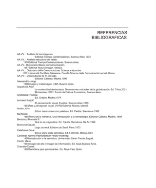 REFERENCIAS
                                                                      BIBLIOGRAFICAS


AA.VV. : Análisis de las imágenes.
                  Editorial Tiempo Contemporáneo, Buenos Aires.1972
AA.VV. : Análisis estructural del relato.
      1970Editorial Tiempo Contemporáneo. Buenos Aires.
AA.VV.: Diccionario Básico de Comunicación.
      1987Editorial Nueva Imagen, México,
AA.VV. : Dizionario della Comunicazione. Scienze e tecniche.
      2001Universitá Pontificia Salesiana. Facoltá Scienze delle Comunicación sociali. Roma.
AA.VV. : Videoculturas de fin de siglo.
                  Editorial Cátedra, Madrid,1990
Alessandria Jorge
      1996Imagen y metaimagen. UBA, Buenos Aires.
Appadurai Arjun
                  La modernidad desbordada. Dimensiones culturales de la globalización. Ed. Trilce,2001
                  Montevideo. 2001. Fondo de Cultura Económica, Buenos Aires.
Aristóteles: Poética.
                  Ed. Gredos, Madrid.1974
Arnheim Rudolf:
                  El pensamiento visual. Eudeba, Buenos Aires.1976
      1993Arte y percepción visual. (1979) Editorial Alianza, Madrid.
Austin John
                  Cómo hacer cosas con palabras. Ed. Paidós, Barcelona.1982
Bal Mieke:
      1988Teoría de la narrativa. Una introducción a la narratología. Editorial Cátedra, Madrid, 1998
Bertolucci Marcella P.:
                  Qué es la pragmática. Ed. Paidós, Barcelona, Bs.As.1996
Bremond Claude
                  Logic du récit. Editions du Seuil, Paris.1973
Calabrese Omar:
                  Breve storia della semiótica. Ed. Feltrinelli. Milano.2001
Cárdenas Alberto Patiño/Beltrán Héctor martínez:
      1990Introducción a la semiótica. Universidad Santo Tomás,Bogotá.
Carlón Mario:
      1994Imagen de arte / Imagen de información. Ed. Atuel,Buenos Aires.
Chandler Daniel:
      1998Semiótica para principiantes. Ed. Abya-Yala, Quito.
 