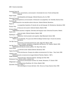 246 / Victorino Zecchetto


Quezada Oscar M.
       1996Semiosis, conocimiento y comunicación. Universidad de Lima. Fondo de Desarrollo
                Editorial.
Ralph Fasold
                Sociolingüística del lenguaje. Editorial Docencia, Bs. As.1998
Récanati François
       1981La transparencia y la enunciación. Introducción a la pragmática. Ed. Hachette, Buenos Aires.
Renkema Jan
       1999Introducción a los estudios sobre el discurso. Gedisa Editorial, Barcelona.
Reyes G.
                La pragmática lingüística. El estudio del uso del lenguaje. Ed. Montesinos, Barcelona.1990
Ricoeur Paul
                El discurso de la acción. Editorial Cátedra, Madrid.1988
Schapiro Meyer
       1998Palabras escritas e imágenes. Semiótica del lenguaje visual. Ediciones Encuentro, Madrid.
Searle John
                Actos de habla. Editorial Cátedra, Madrid.1980
Sperberg D. , Wilson D.
                Relevance: Communication and cognition. Basil Blackwell, Oxford.1986
Tannen Deborah
       1992Tú no me entiendes. Por que es tan difícil el diálogo hombre-mujer. Círculo de Lectores,
                Barcelona.
Van Dijk Teum A.
                Estructuras y funciones del discurso. Edic. Siglo XXI, México.1995
                Texto y contexto: semántica y pragmática del discurso. Ed. Cátedra, Madrid.1995
Van Dijk Teum A. y Mendizábal Iván Rodrigo
       1999Análisis del discurso social y político. Ed. Abya-Yala, Quito.
Verón Eliseo
                La semiosis social. Gedisa Editorial, Barcelona.1987
Vigara Ana María:
                El hilo del discurso. Ensayos de análisis conversacional. Ed. Abya – Yala, Quito.1999
Villafañe Justo
       2002Introducción a la teoría de la imagen.Editorial Pirámide, Madrid, ( 1987 ).
Walter Elisabeth
                Teoría del signo. Ediciones Dolmen, Santiago de Chile.1995
Watzlawick Paul, Helmick Janet y Jackson Don
                Teoría de la comunicación humana. Ed. Herder, Barcelona, 3ª. Edición.1983
Wittgenstein Ludwing
                Investigaciones filosóficas. Ed. Crítica, Madrid.1988
Zecchetto Victorino ( coord.. )
                Seis semiólogos en busca del lector. Edic. Siccus-La Crujía, Buenos Aires.1999
 