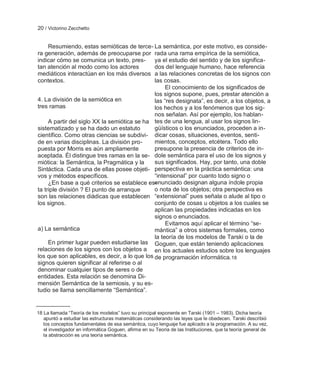 20 / Victorino Zecchetto


     Resumiendo, estas semióticas de terce- La semántica, por este motivo, es conside-
ra generación, además de preocuparse por rada una rama empírica de la semiótica,
indicar cómo se comunica un texto, pres-       ya el estudio del sentido y de los significa-
tan atención al modo como los actores          dos del lenguaje humano, hace referencia
mediáticos interactúan en los más diversos a las relaciones concretas de los signos con
contextos.                                     las cosas.
                                                    El conocimiento de los significados de
                                               los signos supone, pues, prestar atención a
4. La división de la semiótica en              las ―res designata‖, es decir, a los objetos, a
tres ramas                                     los hechos y a los fenómenos que los sig-
                                               nos señalan. Así por ejemplo, los hablan-
     A partir del siglo XX la semiótica se ha tes de una lengua, al usar los signos lin-
sistematizado y se ha dado un estatuto         güísticos o los enunciados, proceden a in-
científico. Como otras ciencias se subdivi- dicar cosas, situaciones, eventos, senti-
de en varias disciplinas. La división pro-     mientos, conceptos, etcétera. Todo ello
puesta por Morris es aún ampliamente           presupone la presencia de criterios de ín-
aceptada. Él distingue tres ramas en la se- dole semántica para el uso de los signos y
miótica: la Semántica, la Pragmática y la      sus significados. Hay, por tanto, una doble
Sintáctica. Cada una de ellas posee objeti- perspectiva en la práctica semántica: una
vos y métodos específicos.                     ―intensional‖ por cuanto todo signo o
     ¿En base a qué criterios se establece es- enunciado designan alguna índole propia
ta triple división ? El punto de arranque      o nota de los objetos; otra perspectiva es
son las relaciones diádicas que establecen ―extensional‖ pues señala o alude al tipo o
los signos.                                    conjunto de cosas u objetos a los cuales se
                                               aplican las propiedades indicadas en los
                                               signos o enunciados.
                                                    Evitamos aquí aplicar el término ―se-
a) La semántica                                mántica‖ a otros sistemas formales, como
                                               la teoría de los modelos de Tarski o la de
     En primer lugar pueden estudiarse las Goguen, que están teniendo aplicaciones
relaciones de los signos con los objetos a en los actuales estudios sobre los lenguajes
los que son aplicables, es decir, a lo que los de programación informática.18
signos quieren significar al referirse o al
denominar cualquier tipos de seres o de
entidades. Esta relación se denomina Di-
mensión Semántica de la semiosis, y su es-
tudio se llama sencillamente ―Semántica‖.


18 La llamada ―Teoría de los modelos‖ tuvo su principal exponente en Tarski (1901 – 1983). Dicha teoría
   apuntó a estudiar las estructuras matemáticas considerando las leyes que le obedecen. Tarski describió
   los conceptos fundamentales de esa semántica, cuyo lenguaje fue aplicado a la programación. A su vez,
   el investigador en informática Goguen, afirma en su Teoría de las Instituciones, que la teoría general de
   la abstracción es una teoría semántica.
 
