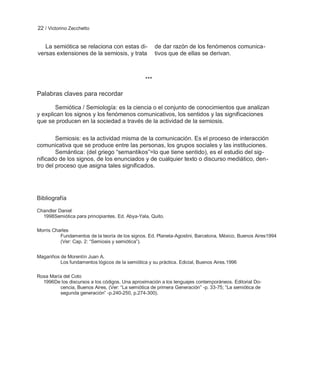 22 / Victorino Zecchetto


   La semiótica se relaciona con estas di-             de dar razón de los fenómenos comunica-
versas extensiones de la semiosis, y trata             tivos que de ellas se derivan.



                                                 ***

Palabras claves para recordar

       Semiótica / Semiología: es la ciencia o el conjunto de conocimientos que analizan
y explican los signos y los fenómenos comunicativos, los sentidos y las significaciones
que se producen en la sociedad a través de la actividad de la semiosis.

        Semiosis: es la actividad misma de la comunicación. Es el proceso de interacción
comunicativa que se produce entre las personas, los grupos sociales y las instituciones.
        Semántica: (del griego ―semantikos‖=lo que tiene sentido), es el estudio del sig-
nificado de los signos, de los enunciados y de cualquier texto o discurso mediático, den-
tro del proceso que asigna tales significados.




Bibliografía

Chandler Daniel
  1998Semiótica para principiantes. Ed. Abya-Yala, Quito.

Morris Charles
          Fundamentos de la teoría de los signos. Ed. Planeta-Agostini, Barcelona, México, Buenos Aires1994
          (Ver: Cap. 2: ―Semiosis y semiótica‖).


Magariños de Morentín Juan A.
          Los fundamentos lógicos de la semiótica y su práctica. Edicial, Buenos Aires.1996

Rosa María del Coto
  1996De los discursos a los códigos. Una aproximación a los lenguajes contemporáneos. Editorial Do-
         cencia, Buenos Aires, (Ver: ―La semiótica de primera Generación‖ -p. 33-75; ―La semiótica de
         segunda generación‖ -p.240-250, p.274-300).
 