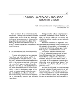 2
                      LO DADO, LO CREADO Y ADQUIRIDO
                                   Naturaleza y cultura

                                        Todo sistema semiótico existe siempre dentro de una cultura.
                                                                             (González César O.)




   Para el estudio de la semiótica resulta         Antiguamente, cultura designaba sen-
importante saber que nuestras creaciones      cillamente la tarea de cultivar la tierra, la-
cognoscitivas, son fruto de una actividad     brar los campos y atender los cultivos, in-
distinta de lo que sucede en el mundo físi-   dicaba tan sólo el trabajo humano sobre la
co y cósmico que nos rodea. Esta distin-      naturaleza.
ción ayuda a no confundir los niveles de           Mientras el sentido de la palabra natu-
vida y a darse cuenta de la peculiaridad del  raleza se ha mantenido más o menos esta-
obrar humano.                                 ble a través de los siglos, no ha pasado lo
                                              mismo con el término cultura, que ha es-
                                              tado sujeto a varias transformaciones.
1. Dos dimensiones de un mismo mundo               Durante la época iluminista (siglo
                                              XVIII), la palabra cultura asumió un sen-
    El origen etimológico de las palabras     tido elitista y designó al individuo que
naturaleza (del latín ―natura - ae‖) y de     ―cultivaba‖ el conocimiento, el espíritu y
cultura (también del latín ―cultura‖ , ―cul-  la mente, en oposición a la tosquedad e
tus-um‖), designan dos dimensiones capi- ―incultura‖ de la naturaleza. Así se impuso
tales y complementarias de la vida huma- el término como sinónimo de ―saber‖, ―ser
na, por un lado la presencia del mundo        instruido‖, o sea, ―tener cultura‖, ser una
natural, y por otro, la actividad primordial  persona ―culta‖.
del ser humano en contacto con él. Natu-           Aunque se mantiene muy vivo hasta el
raleza y cultura constituyen, pues, un bi-    presente este significado reductivo de cul-
nomio en mutua relación dinámica, don-        tura, porque los medios de comunicación
de, sin embargo, la potencia cultural, o      social y los gobiernos siguen usándolo en
sea, la iniciativa y creatividad de la perso- su acepción aristocrática, sin embargo, en
na, es más fuerte y agresiva que la mansa los ambientes científicos hoy esa palabra,
naturaleza.
 