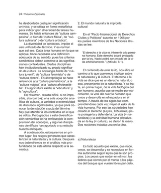 24 / Victorino Zecchetto


ha desbordado cualquier significación         2. El mundo natural y la impronta
unívoca, y se utiliza en forma metafórica     cultural
para indicar gran diversidad de tareas hu-
manas. Se habla entonces de ―cultura cam-          En el ―Pacto Internacional de Derechos
pesina‖, o bien de ―cultura física‖, de ―cul- Civiles y Políticos‖ suscrito en 1966 por
tura culinaria‖ o de ―cultura artística‖.     los países miembros de las Naciones Uni-
     La diversidad de contextos, impide el    das se lee:
uso unificado del término. Y es normal
que así sea. Cada área humana en la que se
                                                  ―El derecho a la vida es inherente a la perso-
aplique, hace necesaria una definición
                                                  na humana. Este derecho estará protegido
adecuada de su sentido, pues los criterios        por la ley. Nadie podrá ser privado de la vi-
semánticos deben atenerse a las significa-        da arbitrariamente.‖ (Artículo. 6,1).
ciones contextuales. Ciertas disciplinas
han institucionalizado su propio significa-
do de cultura. La sociología habla de ―cul-        El contenido de este texto, nos abre el
tura juvenil‖, de ―cultura feminista‖ o de    camino a lo que queremos explicar sobre
―cultura obrera‖. En antropología se hace     la naturaleza y la cultura. El derecho a la
referencia a la ―cultura prehistórica‖, a la  vida se dice que es un derecho natural, o
―cultura mágica‖ a la ―cultura afrobrasile-   sea, proveniente de la naturaleza. Y se tra-
ña‖. En agricultura existe la ―viticultura‖ y ta, en primer lugar, de la vida biológica del
la ―apicultura‖.                              ser humano, aquella que se recibe por na-
     En resumen, resulta difícil, si no impo- cimiento, la vida del cuerpo humano que
sible, abarcar bajo una sola acepción ana- crece y desarrolla en el espacio y en el
lítica de cultura, la variedad o extensividad tiempo. A través de los siglos fue com-
de discursos significantes, ya que para co- prendiéndose cada vez mejor el valor de la
nocer la denotación exacta del término        vida humana. Por eso las sociedades han
hay que atender a los contextos en el que creado el Derecho (Leyes, Tribunales) pa-
se utiliza. Pero gracias a esta diversifica-  ra protegerla y defenderla. La vida (= na-
ción semántica se ha enriquecido la com- turaleza) y la actividad humana cristaliza-
prensión del concepto, y algunas discipli-    da en la ley (= cultura), se dieron la mano.
nas científicas han aportado a su estudio     Dos nociones incluida una en la otra.
nuevos enfoques.
     A continuación, esbozaremos en pri-
mer lugar, los rasgos generales que carac-
terizan la naturaleza y la cultura. Después a) Naturaleza
nos detendremos en el análisis más pro-
fundizado de esta última respecto a la se-         Es todo aquello que existe, que nace,
miótica.                                      crece, se desarrolla y se reproduce en for-
                                              ma autónoma según leyes que le son pro-
                                              pias. Los peces que nadan en el mar, las
                                              liebres que corren por el monte o los pája-
                                              ros del bosque que vuelan libres por cielo,
 