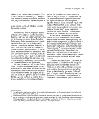 La danza de los signos / 29


mones, a las caries, a los hematíes... Con             sencia del enfoque deconstructivista de
razón observó un antropólogo: ―La nega-                Derrida, según el cual, la comprensión de
ción de la Naturaleza en nombre de la cul-             un fenómeno social exige salirse del cen-
tura, cayó del lado malo de la barricada‖.4            tro y prestar atención a los márgenes,
                                                       apuntar a lo que suele ocultarse y que está
                                                       lejos del foco central. Si las lecturas cultu-
b) La cultura como actividad de sentido
                                                       rales hasta ahora, estuvieron referidas casi
de grupos sociales
                                                       todas a ―los centros‖, ahora es preciso
                                                       cambiar de punto de vista y colocarse en
    Al contenido de cultura propio de los              los espacios y lugares no dominantes.
análisis antropológicos y estructuralistas,                 Esta idea se ha revelado particular-
debemos agregar las elaboraciones hechas               mente fecunda en el estudio de aquellas
por la fecunda corriente de los Estudios               expresiones culturales de los grupos y cla-
Culturales.5 Estos se originaron principal-            ses sociales marginadas, cuyos discursos y
mente en Europa a partir de los movi-                  creaciones manifiestan oposiciones y con-
mientos culturales y sociales de los años              trastes con las fuerzas culturales oficiales y
1960. Sus elaboraciones teóricas en un                 hegemónicas. A menudo, expresan verda-
primer momento, respondieron a la nece-                deros enfrentamientos de sentidos, de
sidad de afinar numerosos conceptos bási-              ideologías o de intereses entre grupos o
cos, tales como poder, ideología, subcultu-            estratos sociales, y esas pugnas y luchas to-
ras, hegemonía, etc., y que ya la corriente            man cuerpo precisamente a través de la
marxista estaba utilizando, pero que aho-              cultura.
ra era necesario reelaborar, para poder ha-                 También en los Estudios Culturales, el
cer nuevas indagaciones de campo.                      significado de la palabra cultura, se aparta
    La contribución de los Estudios Cultu-             completamente del sentido clásico ilumi-
rales, consiste, de modo especial, en sus              nista que la entendió como la posesión de
análisis de las relaciones, los intercambios           instrucción o de conocimientos, para legi-
y las expresiones de sentido que se gene-              timar la división entre personas ―más cul-
ran e interactúan entre los grupos, las cla-           tas‖ y ―menos cultas‖. Por el contrario, los
ses, las razas, los géneros de la sociedad,            Estudios Culturales en coherencia con la
dando especial realce a la cultura de los              realidad social hablan de ―prácticas cultu-
grupos subalternos. Se nota aquí la pre-




4   Terry Eagleton: La idea de cultura. Una mirada política sobre los conflictos culturales. Editorial Paidós,
    Buenos Aires, Barcelona, 2001, p. 52
5   Las investigaciones conocidas bajo el nombre de ―estudios culturales‖ (Cultural Studies) tuvieron su ini-
    cio en Inglaterra (Universidad de Birmingham) desde la década de 1960. Sus figuras más conocidas son
    R. Hoggart y Stuart Hall. De Gran Bretaña el interés por analizar los fenómenos culturales se extendió
    sobre todo a los países de habla inglesa (Estados Unidos y Australia).
 