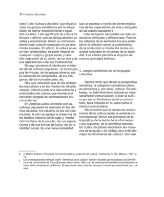 30 / Victorino Zecchetto


rales‖ o de ―luchas culturales‖ que llevan a          que se expresa a través de transformacio-
cabo los grupos subalternos por la adqui-             nes de las expectativas de vida y del gusto
sición de mayor reconocimiento e igual-               de las clases populares‖6
dad sociales. Este significado de cultura ha              Este fenómeno necesitaba ser adecua-
llevado a afirmar que las desigualdades so-           damente verificado y reflexionado. Fueron
ciales y económicas, tienen su correspon-             los estudios de la semiótica los que permi-
diente base cultural incrustado en las rela-          tieron la reflexión sobre la problemática
ciones sociales. En efecto, la cultura no es          de la producción y circulación de los pro-
un bien aristocrático, es parte integral de           ductos culturales en el campo de la socie-
cualquier cuerpo o grupo social, y tam-               dad. Ese interés permitió la irrupción de
bién expresión de su sentir, de su vida y de          nuevos abordajes teóricos.
sus aspiraciones o de sus frustraciones.
     De aquí proviene el interés por el estu-
dio de las culturas populares , la de los gru-
                                                      4. Juegos semióticos de los lenguajes
pos feministas, de los grupos obreros, por
                                                      culturales
la cultura de los inmigrantes, de los indí-
genas, de los homosexuales, etc.
     Hay que reconocer que en los ambien-                  Hemos dicho que desde la perspectiva
tes educativos y en los medios de difusión            semiótica, la categoría naturaleza/cultura
masiva, todavía existe una idea estrecha y            es semántica y, por tanto, cultural. Sin em-
aristocrática de cultura, que mantiene el             bargo, no todo fenómeno cultural es nece-
concepto cargado de connotaciones dis-                sariamente comunicación, si bien la cultu-
criminatorias.                                        ra por ser un fenómeno social y comuni-
     En América Latina el interés por las             tario, lleva implícita en su seno cierta di-
culturas populares ha marcado en las últi-            námica comunicativa.
mas décadas, los estudios de las ciencias                  Recordemos que el campo de conoci-
sociales. A esto se agrega la presencia de            miento de la cultura desde la vertiente co-
los medios masivos como lugar y ―media-               municacional, derivó sus principios de la
ción histórica de lo popular, de sus aspira-          lingüística, de la teoría de la información,
ciones y de sus formas de lucha, de su vi-            y por supuesto, de la semiótica estructu-
sibilidad social, de una nueva socialidad             ral. Estas disciplinas elaboraron las nocio-
                                                      nes de lenguaje y de código para entender
                                                      mejor los fenómenos de cultura 7. Con ese




6   J. Martín Barbero: Procesos de comunicación y matrices de cultura‖. Ediciones G. Gili, México, 1987, p.
    13.
7   Las investigaciones teóricas sobre ―semiótica de la cultura‖ fueron iniciadas por estudiosos de Semióti-
    ca de la Universidad de Tartu (Estonia) en los años 1960, con la participación también de profesores ve-
    nidos de la Universidad de Moscú. El exponente más conocido de esta corriente es ciertamente Juri Lot-
    man.
 
