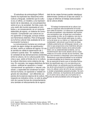 La danza de los signos / 33


     El estudioso de antropología Clifford     dad de las viejas formas pueden atestiguar
Geertz ha explicado las relaciones entre       determinado cambio en el tipo de cultura.‖9
cultura y lenguaje, sostiendo que la cultu- Luego al referirse al trabajo estructurador
ra es un ethos, un modelo y una represen- de la cultura añade:
tación de la naturaleza, es una perspectiva
sobre el yo y la sociedad. Se trata, pues, de
una visión del mundo expresada en sím-               ―El trabajo fundamental de la cultura con-
bolos y, en consecuencia, es un conjunto       siste en organizar estructuralmente el mundo
                                               que rodea al hombre. La cultura es un generador
elaborado de signos, un sistema de comu- de estructurabilidad: crea alrededor del hombre
nicación. Comprender una cultura es co-        una socioesfera que, al igual que una biosfera,
mo aprender un lenguaje, aunque ambos          hace posible la vida, ya no orgánica, sino de re-
son fenómenos distintos. Pero el lenguaje lación social. Para cumplir esta tarea, la cultru-
es la forma cultural más acabada de la co- ra ha de tener en su interior un ‗dispositivo este-
municación humana.8                            reotipizador‘ estructural cuya función es desa-
    La comunicación humana se construye rrollada justamente por el lenguaje natural; y es
a partir de algún código de significación,     esto lo que proporciona a los miembros del gru-
es decir, sobre un sistema de signos. En es- po social el sentido intuitivo de la estructurabi-
te sentido es válida la observación de J.      lidad: con su sistematicidad evidente, con su
                                               transformación del mundo abierto de los cosas
Lotmann cuando dice: ―En realidad, toda
                                               reales en el mundo cerrado de los hombres, obli-
la variedad de las demarcaciones existentes ga a los hombres a interpretar como estructuras
entre la cultura y la no cultura puede redu- fenómenos cuya estructuralidad no es evidente
cirse a que, sobre el fondo de la no cultura, (la estructuralidad de la historia por ejemplo).
la cultura interviene como sistema de sig- No es esencial el hecho que un principio forma-
nos. En concreto, los rasgos distintivos de la dor de significado sea o no una estructura en
cultura - artificial en oposición a ‗innato‘,  sentido propio: es suficiente que los participan-
‗convencional‘ en oposición a ‗natural y ab- tes de la comunicación lo consideren una estruc-
soluto‘ y capacidad de condensar la expe- tura y lo utilicen como tal a fin de que comience
riencia humana, en oposición a ‗estado ori- a revelar propiedades paraestructurales. Se com-
                                               prende, entonces, la importancia de la presencia
ginario de naturaleza‘ - son diferentes as- en el centro de la cultura de una fuente tan vi-
pectos de la esencia sígnica de la cultura. Al gorosa de estructuralidad como el lenguaje.‖10
respecto es indicativo cómo, no sólo la adop-
ción de nuevas formas de comportamiento,
sino también el reforzamiento de la signici-




8 Cfr. Geertz Clifford: La interpretación de las culturas. 1973
9 Juri Lotman: Semiótica y cultura. Ed. Piados, Barcelona, 1979, p. 39
10 Ib. p. 40
 