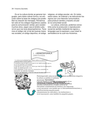 34 / Victorino Zecchetto


     Es en la cultura donde se generan len-                          religioso, el código escolar, etc. En todos
guajes, pero éstos cobran forma y se arti-                           estos casos, se ordenan y se estructuran los
culan sobre la base de códigos que posibi-                           signos con una intención comunicativa,
litan la creación de mensajes. Pensemos                              para producir sentido y hacerlo circular
tan sólo en los códigos lingüísticos usados                          en la comunidad social.
para la comunicación verbal; pero existen                                 La cultura, entonces, podemos conce-
muchos otros, según sea el ámbito cultu-                             birla como la producción o reproducción
ral en que nos toca desempeñarnos. Tene-                             social de sentido mediante los signos y
mos el código vial, el de las buenas mane-                           lenguajes que lo expresan y que crean la
ras sociales, el código deportivo, el código                         semiósfera en la cual nos movemos.




                                        L ASEMIÓSFERALA
                                        SEMIÓSFERA

    La cultura es el ambiente físico, social, político,La cultura es el
    ambiente físico, social, político,
     económico que se crean las personas la soc iedad.económico que se
    crean las personas yyla sociedad.
     Son las leyes que la rigen, los valores que viven, Son las leyes que la
    rigen, los valores que se se viven,
     las costumbres, la educ ación, las creencias,las costumbres, la
    educación, las creencias, lalareligión,
    religión, las tradiciones,s, el tipo de vida que llevanlas tradicione el
    tipo de vida que llevan los
      grupos sociales.
    los grupos sociales.                       Parteintegral dede cultura es también el ambiente semióticoParte integral la
                                               la cultura es también el ambiente
                                               denominado ―Semiósfera‖.
                                               Con ese término se entiende al como conjunto de se
                                               semiótico denominado ―Semiósfera‖. que
                                               comunicativas, el tejido social de las informaciones
                                               Con ese término se entiende al como conjunto de acciones
                                               acciones comunicativas, el tejido social de las
                                               intercambian constantemente los individuos y las instituciones
                                               a nivel macrosocial, como también que se intercambianinformaciones       y
                                               significacioneslos pequeños grupos.
                                               constantemente los individuos y las instituciones a
                                               nivel macrosocial, como también los pequeños grupos.
 