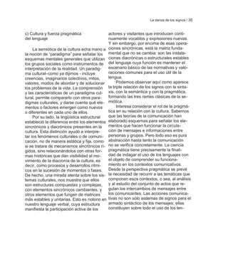 La danza de los signos / 35


c) Cultura y fuerza pragmática                 actores y visitantes que introducen conti-
del lenguaje                                   nuamente vocablos y expresiones nuevas.
                                               Y sin embargo, por encima de esas opera-
     La semiótica de la cultura echa mano a    ciones sincrónicas, está la matriz funda-
la noción de ―paradigma‖ para señalar los      mental que no se cambia: son las instala-
esquemas mentales generales que utilizan       ciones diacrónicas o estructurales estables
los grupos sociales como instrumentos de       del lenguaje cuya función es mantener el
interpretación de la realidad. Un paradig-     escenario básico de las normativas y valo-
ma cultural–como ya dijimos - incluye          raciones comunes para el uso útil de la
creencias, imaginarios colectivos, mitos,      lengua.
valores, modos de abordar y de solucionar           Podemos observar aquí como aparece
los problemas de la vida. La comprensión       la triple relación de los signos con la sinta-
y las características de un paradigma cul-     xis, con la semántica y con la pragmática,
tural, permite compararlo con otros para-      formando las tres ramas clásicas de la se-
digmas culturales, y darse cuenta qué ele-     miótica.
mentos o factores emergen como nuevos               Interesa considerar el rol de la pragmá-
o diferentes en cada uno de ellos.             tica en su relación con la cultura. Sabemos
     Por su lado, la lingüística estructural   que las teorías de la comunicación han
estableció la diferencia entre los elementos   elaborado esquemas para señalar los ele-
sincrónicos y diacrónicos presentes en la      mentos que hacen funcionar la circula-
cultura. Esta distinción ayudó a interpre-     ción de mensajes e informaciones entre
tar los fenómenos culturales o de comuni-      personas y grupos. Pero todo eso es pura
cación, no de manera estática y fija, como     abstracción hasta tanto la comunicación
si se tratara de mecanismos sincrónicos rí-    no se verifica concretamente. La ciencia
gidos, sino relacionándolos con otras for-     pragmática tiene precisamente la finali-
mas históricas que dan visibilidad al mo-      dad de indagar el uso de los lenguajes con
vimiento de la diacronía de la cultura, es     el objeto de comprender su funciona-
decir, como procesos y desarrollos rítmi-      miento en los contextos comunicativos.
cos en la sucesión de momentos o fases.        Desde la perspectiva pragmática se prevé
De hecho, una mirada atenta sobre los sis-     la necesidad de recurrir a las temáticas que
temas culturales, nos muestra que ellos        componen esos contextos, o sea, al análisis
son estructuras compuestas y complejas,        y al estudio del conjunto de actos que re-
con elementos sincrónicos cambiantes, y        gulan los intercambios de mensajes entre
otros elementos que fungen de matrices         los comunicantes. Las acciones comunica-
más estables y unitarias. Esto es notorio en   tivas no son sólo sistemas de signos para el
nuestro lenguaje verbal, cuya estructura       armado sintáctico de los mensajes; ellas
manifiesta la participación activa de los      constituyen sobre todo el uso de los len-
 