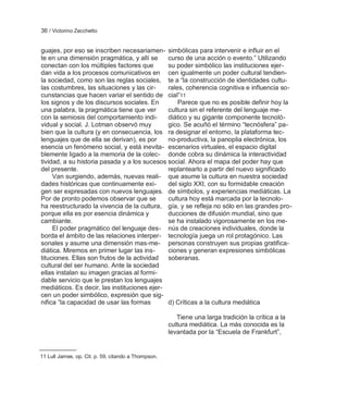 36 / Victorino Zecchetto


guajes, por eso se inscriben necesariamen- simbólicas para intervenir e influir en el
te en una dimensión pragmática, y allí se     curso de una acción o evento.‖ Utilizando
conectan con los múltiples factores que       su poder simbólico las instituciones ejer-
dan vida a los procesos comunicativos en cen igualmente un poder cultural tendien-
la sociedad, como son las reglas sociales, te a ―la construcción de identidades cultu-
las costumbres, las situaciones y las cir-    rales, coherencia cognitiva e influencia so-
cunstancias que hacen variar el sentido de cial‖11
los signos y de los discursos sociales. En        Parece que no es posible definir hoy la
una palabra, la pragmática tiene que ver      cultura sin el referente del lenguaje me-
con la semiosis del comportamiento indi-      diático y su gigante componente tecnoló-
vidual y social. J. Lotman observó muy        gico. Se acuñó el término ―tecnósfera‖ pa-
bien que la cultura (y en consecuencia, los ra designar el entorno, la plataforma tec-
lenguajes que de ella se derivan), es por     no-productiva, la panoplia electrónica, los
esencia un fenómeno social, y está inevita- escenarios virtuales, el espacio digital
blemente ligado a la memoria de la colec- donde cobra su dinámica la interactividad
tividad, a su historia pasada y a los sucesos social. Ahora el mapa del poder hay que
del presente.                                 replantearlo a partir del nuevo significado
     Van surgiendo, además, nuevas reali- que asume la cultura en nuestra sociedad
dades históricas que continuamente exi-       del siglo XXI, con su formidable creación
gen ser expresadas con nuevos lenguajes. de símbolos, y experiencias mediáticas. La
Por de pronto podemos observar que se         cultura hoy está marcada por la tecnolo-
ha reestructurado la vivencia de la cultura, gía, y se refleja no sólo en las grandes pro-
porque ella es por esencia dinámica y         ducciones de difusión mundial, sino que
cambiante.                                    se ha instalado vigorosamente en los me-
     El poder pragmático del lenguaje des- nús de creaciones individuales, donde la
borda el ámbito de las relaciones interper- tecnología juega un rol protagónico. Las
sonales y asume una dimensión mas-me- personas construyen sus propias gratifica-
diática. Miremos en primer lugar las ins-     ciones y generan expresiones simbólicas
tituciones. Ellas son frutos de la actividad soberanas.
cultural del ser humano. Ante la sociedad
ellas instalan su imagen gracias al formi-
dable servicio que le prestan los lenguajes
mediáticos. Es decir, las instituciones ejer-
cen un poder simbólico, expresión que sig-
nifica ―la capacidad de usar las formas       d) Críticas a la cultura mediática

                                                        Tiene una larga tradición la crítica a la
                                                     cultura mediática. La más conocida es la
                                                     levantada por la ―Escuela de Frankfurt‖,


11 Lull James, op. Cit. p. 59, citando a Thompson.
 