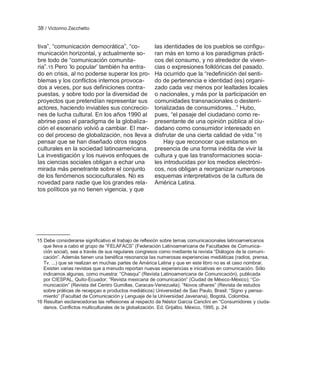 38 / Victorino Zecchetto


tiva‖, ―comunicación democrática‖, ―co-              las identidades de los pueblos se configu-
municación horizontal, y actualmente so-             ran más en torno a los paradigmas prácti-
bre todo de ―comunicación comunita-                  cos del consumo, y no alrededor de viven-
ria‖.15 Pero ‗lo popular‘ también ha entra-          cias o expresiones folklóricas del pasado.
do en crisis, al no poderse superar los pro-         Ha ocurrido que la ―redefinición del senti-
blemas y los conflictos internos provoca-            do de pertenencia e identidad (es) organi-
dos a veces, por sus definiciones contra-            zado cada vez menos por lealtades locales
puestas, y sobre todo por la diversidad de           o nacionales, y más por la participación en
proyectos que pretendían representar sus             comunidades transnacionales o desterri-
actores, haciendo inviables sus concrecio-           torializadas de consumidores...‖ Hubo,
nes de lucha cultural. En los años 1990 al           pues, ―el pasaje del ciudadano como re-
abrirse paso el paradigma de la globaliza-           presentante de una opinión pública al ciu-
ción el escenario volvió a cambiar. El mar-          dadano como consumidor interesado en
co del proceso de globalización, nos lleva a         disfrutar de una cierta calidad de vida.‖16
pensar que se han diseñado otros rasgos                  Hay que reconocer que estamos en
culturales en la sociedad latinoamericana.           presencia de una forma inédita de vivir la
La investigación y los nuevos enfoques de            cultura y que las transformaciones socia-
las ciencias sociales obligan a echar una            les introducidas por los medios electróni-
mirada más penetrante sobre el conjunto              cos, nos obligan a reorganizar numerosos
de los fenómenos socioculturales. No es              esquemas interpretativos de la cultura de
novedad para nadie que los grandes rela-             América Latina.
tos políticos ya no tienen vigencia, y que




15 Debe considerarse significativo el trabajo de reflexión sobre temas comunicacionales latinoamericanos
   que lleva a cabo el grupo de ―FELAFACS‖ (Federación Latinoamericana de Facultades de Comunica-
   ción social), sea a través de sus regulares congresos como mediante la revista ―Diálogos de la comuni-
   cación‖. Además tienen una benéfica resonancia las numerosas experiencias mediáticas (radios, prensa,
   Tv. ...) que se realizan en muchas partes de América Latina y que en este libro no es el caso nombrar.
   Existen varias revistas que a menudo reportan nuevas experiencias e iniciativas en comunicación. Sólo
   indicamos algunas, como muestra: ―Chasqui‖ (Revista Latinoamericana de Comunicación), publicada
   por CIESPAL, Quito-Ecuador; ―Revista mexicana de comunicación‖ (Ciudad de México-México); ―Co-
   municación‖ (Revista del Centro Gumillas, Caracas-Venezuela); ―Novos olhares‖ (Revista de estudos
   sobre práticas de recepçao e productos mediáticos) Universidad de Sao Paulo, Brasil; ―Signo y pensa-
   miento‖ (Facultad de Comunicación y Lenguaje de la Universidad Javeriana), Bogotá, Colombia.
16 Resultan esclarecedoras las reflexiones al respecto de Néstor García Canclini en ―Consumidores y ciuda-
   danos. Conflictos multiculturales de la globalización. Ed. Grijalbo, México, 1995, p. 24
 