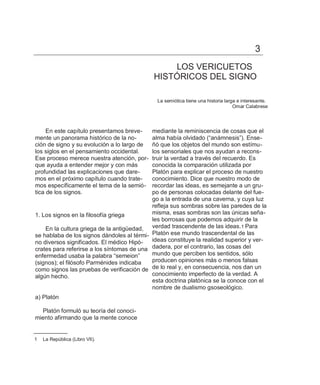 3
                                                 LOS VERICUETOS
                                             HISTÓRICOS DEL SIGNO

                                              La semiótica tiene una historia larga e interesante.
                                                                                  Omar Calabrese




     En este capítulo presentamos breve-    mediante la reminiscencia de cosas que el
mente un panorama histórico de la no-       alma había olvidado (―anámnesis‖). Ense-
ción de signo y su evolución a lo largo de  ñó que los objetos del mundo son estímu-
los siglos en el pensamiento occidental.    los sensoriales que nos ayudan a recons-
Ese proceso merece nuestra atención, por-   truir la verdad a través del recuerdo. Es
que ayuda a entender mejor y con más        conocida la comparación utilizada por
profundidad las explicaciones que dare-     Platón para explicar el proceso de nuestro
mos en el próximo capítulo cuando trate-    conocimiento. Dice que nuestro modo de
mos específicamente el tema de la semió-    recordar las ideas, es semejante a un gru-
tica de los signos.                         po de personas colocadas delante del fue-
                                            go a la entrada de una caverna, y cuya luz
                                            refleja sus sombras sobre las paredes de la
1. Los signos en la filosofía griega        misma, esas sombras son las únicas seña-
                                            les borrosas que podemos adquirir de la
    En la cultura griega de la antigüedad, verdad trascendente de las ideas.1 Para
se hablaba de los signos dándoles al térmi- Platón ese mundo trascendental de las
no diversos significados. El médico Hipó-   ideas constituye la realidad superior y ver-
crates para referirse a los síntomas de una dadera, por el contrario, las cosas del
enfermedad usaba la palabra ―semeion‖       mundo que perciben los sentidos, sólo
(signos); el filósofo Parménides indicaba   producen opiniones más o menos falsas
como signos las pruebas de verificación de de lo real y, en consecuencia, nos dan un
algún hecho.                                conocimiento imperfecto de la verdad. A
                                            esta doctrina platónica se la conoce con el
                                            nombre de dualismo gsoseológico.
a) Platón

  Platón formuló su teoría del conoci-
miento afirmando que la mente conoce


1   La República (Libro VII).
 
