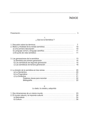 ÍNDICE




Presentación............................................................................................................................. 5

                                                             1
                                                   ¿ Qué es la Semiótica ?

1. Discusión sobre los términos . . . . . . . . . . . . . . . . . . . . . . . . . . . . . . . . . . . . . . .                          7
2. Motivo y finalidad de la mirada semiótica. . . . . . . . . . . . . . . . . . . . . . . . . . . . .                                 10
   a) Una primera descripción . . . . . . . . . . . . . . . . . . . . . . . . . . . . . . . . . . . . . . . .                         10
   b) Lenguaje común y lenguaje científico . . . . . . . . . . . . . . . . . . . . . . . . . . . . .                                  11
   c) El punto de vista semiótico . . . . . . . . . . . . . . . . . . . . . . . . . . . . . . . . . . . . . .                         11


3. Las generaciones de la semiótica . . . . . . . . . . . . . . . . . . . . . . . . . . . . . . . . . . . . .                         13
    a) Semiótica de primera generación . . . . . . . . . . . . . . . . . . . . . . . . . . . . . . . . .                              14
    b) Las semióticas de segunda generación . . . . . . . . . . . . . . . . . . . . . . . . . . . . .                                 15
    c) Las semióticas de tercera generación . . . . . . . . . . . . . . . . . . . . . . . . . . . . . .                               18


4. La división de la semiótica en tres ramas . . . . . . . . . . . . . . . . . . . . . . . . . . . . . . 20
    a) La Semántica . . . . . . . . . . . . . . . . . . . . . . . . . . . . . . . . . . . . . . . . . . . . . . . . . . 20
    b) La Pragmática . . . . . . . . . . . . . . . . . . . . . . . . . . . . . . . . . . . . . . . . . . . . . . . . . 21
    c) La Sintáctica . . . . . . . . . . . . . . . . . . . . . . . . . . . . . . . . . . . . . . . . . . . . . . . . . . 21
                 Palabras claves para recordar . . . . . . . . . . . . . . . . . . . . . . . . . . . . . 22
                 Bibliografía . . . . . . . . . . . . . . . . . . . . . . . . . . . . . . . . . . . . . . . . . . . 22


                                                           2
                                            Lo dado, lo creado y adquirido

1. Dos dimensiones de un mismo mundo . . . . . . . . . . . . . . . . . . . . . . . . . . . . . . . .                                  23
2. El mundo natural y la impronta cultural . . . . . . . . . . . . . . . . . . . . . . . . . . . . . . .                              24
    a) Naturaleza . . . . . . . . . . . . . . . . . . . . . . . . . . . . . . . . . . . . . . . . . . . . . . . . . . . .             24
    b) Cultura . . . . . . . . . . . . . . . . . . . . . . . . . . . . . . . . . . . . . . . . . . . . . . . . . . . . . . .          26
 