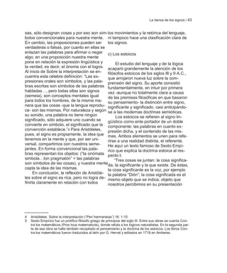La danza de los signos / 43


sas, sólo designan cosas y por eso son sím- los movimientos y la retórica del lenguaje,
bolos convencionales para nuestra mente. ni tampoco hace una clasificación clara de
En cambio, las proposiciones pueden ser        los signos.
verdaderas o falsas, por cuanto en ellas se
enlazan las palabras para afirmar o negar c) Los estoicos
algo; en una proposición nuestra mente
pone en relación la expresión lingüística y         El estudio del lenguaje y de la lógica
la verdad, es decir, el ónoma con el logos. acaparó grandemente la atención de los
Al inicio de Sobre la interpretación se en-    filósofos estoicos de los siglos III y II A.C.,
cuentra esta célebre definición: ―Las ex-      que arrojaron nueva luz sobre la com-
presiones orales son símbolos, y las pala- prensión del signo. Su aporte consistió
bras escritas son símbolos de las palabras fundamentalmente, en intuir por primera
habladas…, pero todas ellas son signos         vez -aunque no totalmente clara a causa
(semeia), son conceptos mentales igual         de las premisas filosóficas en que basaron
para todos los hombres, de la misma ma- su pensamiento- la distinción entre signo,
nera que las cosas -que la lengua reprodu- significante y significado, casi anticipándo-
ce- son las mismas. Por naturaleza y según se a las modernas doctrinas semióticas.
su sonido, una palabra no tiene ningún              Los estoicos se refieren al signo lin-
significado, sólo adquiere uno cuando se       güístico como ente portador de un doble
convierte en símbolo, el significado que la componente: las palabras en cuanto ex-
convención establece.‖4 Para Aristóteles,      presión dicha, y el contenido de las mis-
pues, el signo es propiamente, la idea que mas. Ambos elementos se unen para refe-
tenemos en la mente y que, por ser uni-        rirse a una realidad distinta, el referente.
versal, compartimos con nuestros seme-         He aquí un texto famoso de Sexto Empí-
jantes. En forma convencional las pala-        rico que explica la doctrina estoica al res-
bras representan los objetos: (―ta onómata pecto:5
simbola…ton pragmatón‖ = las palabras              ―Tres cosas se juntan: la cosa significa-
son símbolos de las cosas), y nuestra menteda, la significante y la que existe. De éstas,
capta la idea de las mismas.                   la cosa significante es la voz, por ejemplo
      En conclusión, la reflexión de Aristóte- la palabra ―Dión‖; la cosa significada es el
les sobre el signo es rica, pero no logra de- mismo objeto que se indica, objeto que
finirla claramente en relación con todos       nosotros percibimos en su presentación




4   Aristóteles: Sobre la interpretación (―Perí hermeneias‖) 16: 1-10
5   Sexto Empírico fue un prolífico filósofo griego de principios del siglo III. Entre sus obras se cuenta Con-
    tra los matemáticos (Pros tous matematicós), donde refuta a los lógicos naturalistas. En la segunda par-
    te de esa obra se halla también recopilado el pensamiento y la doctrina de los estoicos. Los libros Con-
    tra los matemáticos fueron traducidos al latín por G. Hervet y editados en 1718 en Amberes.
 