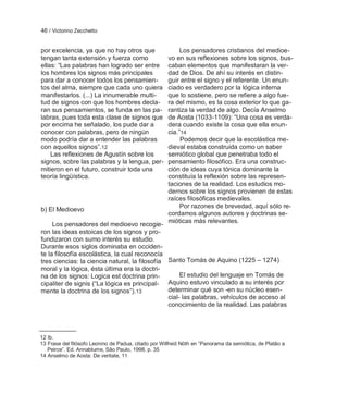 46 / Victorino Zecchetto


por excelencia, ya que no hay otros que                   Los pensadores cristianos del medioe-
tengan tanta extensión y fuerza como                 vo en sus reflexiones sobre los signos, bus-
ellas: ―Las palabras han logrado ser entre           caban elementos que manifestaran la ver-
los hombres los signos más principales               dad de Dios. De ahí su interés en distin-
para dar a conocer todos los pensamien-              guir entre el signo y el referente. Un enun-
tos del alma, siempre que cada uno quiera            ciado es verdadero por la lógica interna
manifestarlos. (...) La innumerable multi-           que lo sostiene, pero se refiere a algo fue-
tud de signos con que los hombres decla-             ra del mismo, es la cosa exterior lo que ga-
ran sus pensamientos, se funda en las pa-            rantiza la verdad de algo. Decía Anselmo
labras, pues toda esta clase de signos que           de Aosta (1033-1109): ―Una cosa es verda-
por encima he señalado, los pude dar a               dera cuando existe la cosa que ella enun-
conocer con palabras, pero de ningún                 cia.‖14
modo podría dar a entender las palabras                   Podemos decir que la escolástica me-
con aquellos signos‖.12                              dieval estaba construida como un saber
    Las reflexiones de Agustín sobre los             semiótico global que penetraba todo el
signos, sobre las palabras y la lengua, per-         pensamiento filosófico. Era una construc-
mitieron en el futuro, construir toda una            ción de ideas cuya tónica dominante la
teoría lingüística.                                  constituía la reflexión sobre las represen-
                                                     taciones de la realidad. Los estudios mo-
                                                     dernos sobre los signos provienen de estas
                                                     raíces filosóficas medievales.
                                                          Por razones de brevedad, aquí sólo re-
b) El Medioevo
                                                     cordamos algunos autores y doctrinas se-
                                                     mióticas más relevantes.
     Los pensadores del medioevo recogie-
ron las ideas estoicas de los signos y pro-
fundizaron con sumo interés su estudio.
Durante esos siglos dominaba en occiden-
te la filosofía escolástica, la cual reconocía
tres ciencias: la ciencia natural, la filosofía Santo Tomás de Aquino (1225 – 1274)
moral y la lógica, ésta última era la doctri-
na de los signos: Logica est doctrina prin-          El estudio del lenguaje en Tomás de
cipaliter de signis (―La lógica es principal-   Aquino estuvo vinculado a su interés por
mente la doctrina de los signos‖). 13           determinar qué son -en su núcleo esen-
                                                cial- las palabras, vehículos de acceso al
                                                conocimiento de la realidad. Las palabras




12 Ib.
13 Frase del filósofo Leonino de Padua, citado por Wilfreid Nöth en ―Panorama da semiótica, de Platâo a
   Peirce‖. Ed. Annablume, Sâo Paulo, 1998, p. 35
14 Anselmo de Aosta: De veritate, 11
 
