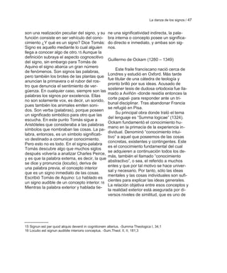 La danza de los signos / 47


son una realización peculiar del signo, y su          ne una significatividad indirecta, la pala-
función consiste en ser vehículo del cono-            bra interna o concepto posee un significa-
cimiento ¿Y qué es un signo? Dice Tomás:              do directo e inmediato, y ambas son sig-
Signo es aquello mediante lo cual alguien             nos.
llega a conocer algo de otro.15 Aunque la
definición subraya el aspecto cognoscitivo
                                                      Guillermo de Ockam (1280 – 1349)
del signo, sin embargo para Tomás de
Aquino el signo abarca un gran número
                                                           Este fraile franciscano nació cerca de
de fenómenos. Son signos las palabras,
                                                      Londres y estudió en Oxford. Más tarde
pero también los brotes de las plantas que
                                                      fue titular de una cátedra de teología y
anuncian la primavera o el rubor del ros-
                                                      pronto brilló por sus ideas. Acusado de
tro que denuncia el sentimiento de ver-
                                                      sostener tesis de dudosa ortodoxia fue lla-
güenza. En cualquier caso, siempre son las
                                                      mado a Aviñón -donde residía entonces la
palabras los signos por excelencia. Ellas
                                                      corte papal- para responder ante un tri-
no son solamente vox, es decir, un sonido,
                                                      bunal disciplinar. Tras abandonar Francia
pues también los animales emiten soni-
                                                      se refugió en Pisa.
dos. Son verba (palabras), porque poseen
                                                           Su principal obra donde trató el tema
un significado simbólico para otro que las
                                                      del lenguaje es ―Summa logicae‖ (1324).
escucha. En este punto Tomás sigue a
                                                      Ockam fundamentó el conocimiento hu-
Aristóteles que consideraba a las palabras
                                                      mano en la primacía de la experiencia in-
símbolos que nombraban las cosas. La pa-
                                                      dividual. Denominó ―conocimiento intui-
labra, entonces, es un símbolo significati-
                                                      tivo‖ a aquel que poseemos de las cosas
vo destinado a comunicar conocimiento.
                                                      concretas, existentes y contingentes. Este
Pero esto no es todo. En el signo-palabra
                                                      es el conocimiento fundamental del cual
Tomás descubre algo que muchos siglos
                                                      se adquieren a continuación todos los de-
después volvería a analizar Charles Peirce,
                                                      más, también el llamado ―conocimiento
y es que la palabra externa, es decir, la que
                                                      abstractivo‖, o sea, el referido a muchos
se dice y pronuncia (locutio), deriva de
                                                      entes y que por tal motivo se hace univer-
una palabra previa, el concepto interior
                                                      sal y necesario. Por tanto, sólo las ideas
que es un signo inmediato de las cosas.
                                                      mentales y las cosas individuales son sufi-
Escribió Tomás de Aquino: Lo hablado es
                                                      cientes para explicar las ideas generales.
un signo audible de un concepto interior. 16
                                                      La relación objetiva entre esos conceptos y
Mientras la palabra exterior y hablada tie-
                                                      la realidad exterior está asegurada por di-
                                                      versos niveles de similitud, que es uno de




15 Signun est per quod aliquis devenit in cognitionem alterius. -Summa Theologica I, 34,1
16 Locutio est signun audibile interioris conceptus. -Sum.Theol. II, II, 181,3
 