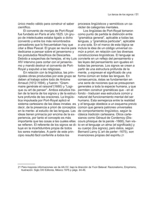 La danza de los signos / 51


único medio válido para construir el saber          procesos lingüísticos y semióticos un ca-
científico.                                         rácter de categorías mentales.
     El convento de monjas de Port-Royal                 Los lingüistas de Port-Royal tomaron
fue fundado en París el año 1625. Un gru-           como punto de partida la distinción entre
po de intelectuales estaba ligado a dicho           ―gramática general‖, aplicable a todas las
convento y entre los más renombrados                lenguas, y ―gramática particular‖, aplicable
pensadores que lo frecuentaban hay que              a una sola. En el marco de esta lógica se
citar a Blas Pascal. El grupo se reunía para        incluía la idea de un código universal co-
dedicarse a pensar sobre el jansenismo y            mún a priori, en relación con las diversas
los postulados filosóficos de Descartes.            construcciones lingüísticas. El lenguaje se
Debido a sospechas de herejías, el rey Luis         convierte en un reflejo del pensamiento y
XIV intervino para cortar con el jansenis-          las leyes del pensamiento son iguales en
mo y mandó destruir el convento de Port-            todas las personas. Los signos se crean a
Royal y expulsó a las religiosas.                   partir de una estructura profunda de la
     En relación con la lingüística, las prin-      mente, y expresan el significado de una
cipales obras producidas por este grupo se          forma común en todas las lenguas. En
deben al trabajo sobre todo de Antoine              consecuencia, éstas se fundamentan en
Arnaud (1612-1694), y fueron: ―Gram-                una serie de nociones que se presuponen
maire genérale et raisoné‖(1660) y ―Logi-           generales a toda la especie humana, y que
que ou art de penser‖. Ambos estudios tra-          permiten construir gramáticas que - en el
tan de la teoría de los signos y de la estruc-      fondo - traducen esa estructura común y
tura profunda de las oraciones. La lingüís-         natural del funcionamiento mental del ser
tica impulsada por Port-Royal aplicó el             humano. Esta semejanza entre la realidad
sistema cartesiano de las ideas innatas -es         y el lenguaje obedece a un esquema previo
decir, de la presencia a priori de conceptos        común que genera patrones universales
en la mente- al estudio de las lenguas. Las         de comportamiento lingüístico, según la
ideas tienen primacía por encima de la ex-          clásica tradición cartesiana. Otros carte-
periencia, por tanto el concepto es más             sianos como Géraud de Cordemoy (Dis-
importante que las cosas a las cuales ellas         cours phisique de la parole -1668), han vis-
se refieren. El referente de los signos se di-      to en el lenguaje un alma (el significado) y
luye en la incertidumbre propia de todos            su cuerpo (los signos), pero éstos, según
los seres materiales. A partir de este prin-        Bernard Lamy (L‘art de parler -1675), son
cipio resultó fácil conferirle a todos los          invenciones propias del espíritu.21




21 Para mayores informaciones ver de AA.VV. bajo la dirección de Yvon Belaval: Racionalismo, Empirismo,
   Ilustración. Siglo XXI Editores, México 1976 p págs. 44-46.
 