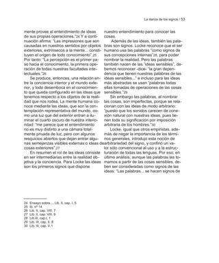 La danza de los signos / 53


mente provee al entendimiento de ideas        nuestro entendimiento para conocer las
de sus propias operaciones.‖24 Y a conti-     cosas.
nuación afirma: ―Las impresiones que son           Además de las ideas, también las pala-
causadas en nuestros sentidos por objetos bras son signos. Locke reconoce que el ser
exteriores, extrínsecos a la mente... consti- humano usa las palabras ―como signos de
tuyen el origen de todo conocimiento‖. 25     sus concepciones internas‖28, para poder
Por tanto: ―La percepción es el primer pa- nombrar la realidad. Pero las palabras
so hacia el conocimiento, la primera ope-     también nacen de las ―ideas sensibles‖, de-
ración de todas nuestras facultades inte-     bemos reconocer -dice- ―la gran depen-
lectuales.‖26                                 dencia que tienen nuestras palabras de las
    Se produce, entonces, una relación en- ideas sensibles...‖ e incluso para las ideas
tre la conciencia interior y el mundo exte-   más abstractas se usan ―palabras todas
rior, y todo desemboca en el conocimien- ellas tomadas de operaciones de las cosas
to que queda configurado en las ideas que sensibles.‖29
tenemos respecto a los objetos de la reali-       Sin embargo las palabras, al nombrar
dad que nos rodea. La mente humana co- las cosas, son imperfectas, porque se rela-
noce mediante las ideas, que son la con-      cionan con las ideas de modo arbitrario:
templación representativa del mundo, co- ―puesto que los sonidos carecen de cone-
mo una luz que del exterior entran a ilu-     xión natural con nuestras ideas, pues tie-
minar el cuarto oscuro de nuestra interio-    nen toda su significación por imposición
ridad: ―me parece que el entendimiento        arbitraria de los hombres.‖30
no es muy distinto a una cámara total-            Locke, igual que otros empiristas, ade-
mente privada de luz, pero con algunos        más de negar la importancia de los térmi-
resquicios abiertos que dejan entrar algu- nos generales, introdujo esta noción de
nas semejanzas visibles externas o ideas dearbitrariedad del signo, y confirió un va-
cosas exteriores‖.27                          lor sólo convencional al uso y a la estruc-
    En resumen el rol de las ideas consiste turación de todas las lenguas. Por eso, en
en ser intermediarias entre la realidad ob- último análisis, aunque las palabras las to-
jetiva y la conciencia. Para Locke las ideas mamos a partir de las cosas sensibles, de-
son los primeros signos que dispone           ben ser consideradas como signos de las
                                              ideas: ―Las palabras... se hacen signos de




24   Ensayo sobre.... Lib. II, cap. I, 5
25   Ib. nº 14
26   Lib. II, cap. VIII, 7
27   Lib. II, cap. VIII, 9
28   Lib.III, cap.I, 1
29   Lib. III, cap. II, 8
30   Lib. III, cap. V,1
 