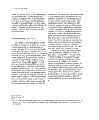 54 / Victorino Zecchetto


ideas.‖31. A ellas están estrechamente uni-   de nuestras percepciones. Berkeley admite
das para servirlas: ―cuando examiné el        la división establecida por Hobbes en dos
origen y composición de nuestras ideas...     clases de palabras: las palabras particula-
hallé todo tan enlazado con las palabras,     res para indicar cosas individuales, y las
que sólo si su significación era bien obser-  palabras generales para designar a con-
vada se podría saber algo sobre el entendi-   juntos de objetos semejantes. Su postura
miento.‖32 Locke empleó el término ―se-       nominalista lo lleva a identificar las ideas
miótica‖, pero como equivalente de la ló-     con las cosas percibidas y con la realidad
gica tradicional.                             exterior. En el fondo no existe representa-
                                              ción de las cosas, sino que todo se conju-
                                              ga en un solo fenómeno donde la natura-
George Berkeley (1685-1753)                   leza de los seres y su percepción son lo
                                              mismo. Por tanto, los signos, no desempe-
     Este pastor protestante profundamen- ñan un rol intermediario entre la realidad
te religioso, elaboró una teoría del conoci- y nuestra mente, porque las cosas son
miento adoptando el procedimiento em-         nuestras mismas percepciones y las pala-
pirista de Locke. Es conocido el axioma fi- bras sólo están para nombrar a éstas.
losófico de Berkeley: ―Esse est percipi‖, el       Siguiendo la huella de los empiristas
ser es aquello que percibimos.33 La realidad  Locke y Berkeley, también el filósofo in-
consiste tan sólo en las sensaciones perci- glés David Hume (1711-1776), se mantu-
bidas, porque las sustancias no existen y     vo fiel al método de la experiencia para
carecen de objetividad. Por tanto, cual-      explicar todo tipo de fenómenos. En lo
quier idea o imagen sólo puede ser parti-     concerniente al problema del conoci-
cular y concreta de la realidad que perci-    miento, adoptó el enfoque fenomenista de
bimos. No existen ni la abstracción ni los    Berkeley, afirmando que nuestra mente
conceptos universales, y si nosotros adop- sólo conoce mediante percepciones y éstas
tamos ideas generales, éstas no son sino la -en definitiva- son igualmente ideas, pero
suma de propiedades y de conceptos par- con un grado más fuerte y vivo. Siendo
ticulares. A través del lenguaje y de las pa- que para Hume lo único que importa es el
labras expresamos nuestras representacio- conocimiento experimental, no ahondó
nes, sensaciones e ideas universales de       en la realidad de los signos ni del lengua-
cuanto percibimos del mundo, aunque és- je.
te no tenga ninguna consistencia distinta




31 Lib. III, cap. II, 5
32 Ib.
33 En su A Treatise concerning th Principle of Human Knowledge (Principios del conocimiento humano), es-
   crito en 1710, dice: ―Es evidente que no puede haber más sustancia que el espíritu y lo que éste perci-
   be‖. (I, 6.7).
 