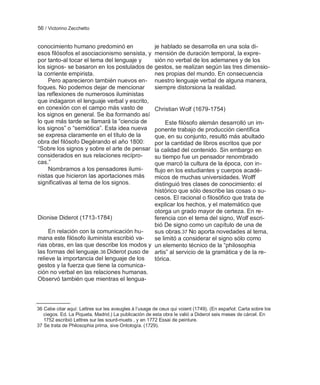56 / Victorino Zecchetto


conocimiento humano predominó en                       je hablado se desarrolla en una sola di-
esos filósofos el asociacionismo sensista, y           mensión de duración temporal, la expre-
por tanto-al tocar el tema del lenguaje y              sión no verbal de los ademanes y de los
los signos- se basaron en los postulados de            gestos, se realizan según las tres dimensio-
la corriente empirista.                                nes propias del mundo. En consecuencia
     Pero aparecieron también nuevos en-               nuestro lenguaje verbal de alguna manera,
foques. No podemos dejar de mencionar                  siempre distorsiona la realidad.
las reflexiones de numerosos iluministas
que indagaron el lenguaje verbal y escrito,
en conexión con el campo más vasto de                  Christian Wolf (1679-1754)
los signos en general. Se iba formando así
lo que más tarde se llamará la ―ciencia de       Este filósofo alemán desarrolló un im-
los signos‖ o ―semiótica‖. Esta idea nueva  ponente trabajo de producción científica
se expresa claramente en el título de la    que, en su conjunto, resultó más abultado
obra del filósofo Degérando el año 1800:    por la cantidad de libros escritos que por
―Sobre los signos y sobre el arte de pensar la calidad del contenido. Sin embargo en
considerados en sus relaciones recípro-     su tiempo fue un pensador renombrado
cas.‖                                       que marcó la cultura de la época, con in-
     Nombramos a los pensadores ilumi-      flujo en los estudiantes y cuerpos acadé-
nistas que hicieron las aportaciones más    micos de muchas universidades. Wolff
significativas al tema de los signos.       distinguió tres clases de conocimiento: el
                                            histórico que sólo describe las cosas o su-
                                            cesos. El racional o filosófico que trata de
                                            explicar los hechos, y el matemático que
                                            otorga un grado mayor de certeza. En re-
Dionise Diderot (1713-1784)                 ferencia con el tema del signo, Wolf escri-
                                            bió De signo como un capítulo de una de
     En relación con la comunicación hu-    sus obras.37 No aporta novedades al tema,
mana este filósofo iluminista escribió va-  se limitó a considerar el signo sólo como
rias obras, en las que describe los modos y un elemento técnico de la ―philosophia
las formas del lenguaje.36 Diderot puso de artis‖ al servicio de la gramática y de la re-
relieve la importancia del lenguaje de los  tórica.
gestos y la fuerza que tiene la comunica-
ción no verbal en las relaciones humanas.
Observó también que mientras el lengua-



36 Cabe citar aquí: Lettres sur les aveugles à l‘usage de ceux qui voient (1749). (En español: Carta sobre los
   ciegos. Ed. La Piqueta, Madrid.) La publicación de esta obra le valió a Diderot seis meses de cárcel. En
   1752 escribió Lettres sur les sourd-muets , y en 1772 Essai de peinture.
37 Se trata de Philosophia prima, sive Ontología. (1729).
 