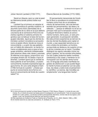 La danza de los signos / 57


Johan Henrich Lambert (1728-1777)                      Étienne Bennot de Condillac (1715-1800)

    Nació en Alsacia, pero su vida la pasó                  El pensamiento mecanicista de Condi-
en Alemania donde publicó todas sus                    llac lo llevó a considerar el conocimiento
obras.                                                 humano como fruto de un encadena-
    Lambert fue el primero en adoptar el               miento de sensaciones, del cual derivan
término semiótica en sentido moderno, al               también los pensamientos, las ideas y la
asumirlo como título (Semiotiké) de la                 reflexión, ―...porque la reflexión no es en su
tercera parte de su obra en la que elabora             principio más que la sensación misma.‖40
una teoría de la semiosis38 Para él la se-             Cualquier fenómeno relativo al conoci-
miótica significa el sistema primario lin-             miento humano, tiene pues, un solo prin-
güístico que constituye la base de los len-            cipio generador, la percepción sensible.
guajes naturales. Igual que los demás ilu-             De esta primera experiencia se derivan to-
ministas Lambert considera la sensación                das las demás facultades para captar el
como el grado inferior donde se inicia el              mundo, y esa capacidad sensitiva es co-
conocimiento, y a partir de ese peldaño,               mún a todos los animales y al hombre,
por un hábito de reiteración, la mente hu-             aunque éste se destaca y es superior al res-
mana va elaborando poco a poco el len-                 to de los vivientes por su razón. Condillac
guaje simbólico, elemento indispensable                distinguió los signos naturales (como los
para alcanzar ideas más claras y precisas.             gritos y gestos), de los sonidos articulados,
Al referirse a los signos, proporcionó una             con los cuales podemos darles nombres
compleja división de 19 clases o tipos di-             (arbitrarios) a las cosas y mantener la co-
ferentes. Lambert opinó que la verdad se               municación con los demás seres huma-
hace patente al ser formulada, y nuestro               nos. El lenguaje articulado manifiesta los
conocimiento necesita expresarse bajo al-              grados de abstracción a que puede llegar
guna forma. En una carta dirigida a Kant               la mente humana al plasmar con las pala-
(1766) formula la cuestión: ―¿Hasta qué                bras, las ideas y sobre todo el pensamien-
punto el conocimiento de la forma con-                 to científico. La ciencia, dijo Condillac es
duce al conocimiento de fondo de nuestro               simplemente ―una lengua bien hecha‖.
saber?‖39




38 La obra principal de Lambert se titula Neues Organum (1764) (Nuevo Órgano), y consta de seis volú-
   menes. Es un intento de poner las bases para la investigación y el conocimiento. Todo el conjunto está
   dividido en cuatro partes, y la tercera se llama precisamente Semiótica, donde trata de los signos y len-
   guajes, o sea, las características externas que asume la verdad.
39 Cita reportada por Guillermo Fraile en Historia de la Filosofía, vol. III – BAC, Madrid, 1966, p. 985.
40 En Extrait raisonné du traté des sensations, III. (Editado en París 1777).
 