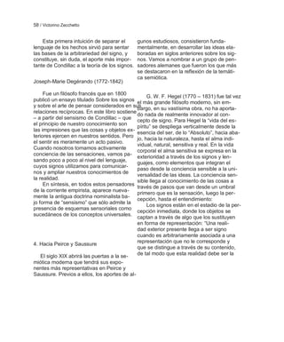 58 / Victorino Zecchetto


    Esta primera intuición de separar el        gunos estudiosos, consistieron funda-
lenguaje de los hechos sirvió para sentar       mentalmente, en desarrollar las ideas ela-
las bases de la arbitrariedad del signo, y      boradas en siglos anteriores sobre los sig-
constituye, sin duda, el aporte más impor-      nos. Vamos a nombrar a un grupo de pen-
tante de Condillac a la teoría de los signos.   sadores alemanes que fueron los que más
                                                se destacaron en la reflexión de la temáti-
                                                ca semiótica.
Joseph-Marie Degérando (1772-1842)

     Fue un filósofo francés que en 1800
                                                   G. W. F. Hegel (1770 – 1831) fue tal vez
publicó un ensayo titulado Sobre los signos el más grande filósofo moderno, sin em-
y sobre el arte de pensar considerados en sus
                                              bargo, en su vastísima obra, no ha aporta-
relaciones recíprocas. En este libro sostiene
                                              do nada de realmente innovador al con-
– a partir del sensismo de Condillac – que
                                              cepto de signo. Para Hegel la ―vida del es-
el principio de nuestro conocimiento son
                                              píritu‖ se despliega verticalmente desde la
las impresiones que las cosas y objetos ex-
                                              esencia del ser, de lo ―Absoluto‖, hacia aba-
teriores ejercen en nuestros sentidos. Pero
                                              jo, hacia la naturaleza, hasta el alma indi-
el sentir es meramente un acto pasivo.
                                              vidual, natural, sensitiva y real. En la vida
Cuando nosotros tomamos activamente
                                              corporal el alma sensitiva se expresa en la
conciencia de las sensaciones, vamos pa-
                                              exterioridad a través de los signos y len-
sando poco a poco al nivel del lenguaje,      guajes, como elementos que integran el
cuyos signos utilizamos para comunicar-
                                              paso desde la conciencia sensible a la uni-
nos y ampliar nuestros conocimientos de
                                              versalidad de las ideas. La conciencia sen-
la realidad.                                  sible llega al conocimiento de las cosas a
     En síntesis, en todos estos pensadores
                                              través de pasos que van desde un umbral
de la corriente empirista, aparece nueva-
                                              primero que es la sensación, luego la per-
mente la antigua doctrina nominalista ba-
                                              cepción, hasta el entendimiento:
jo forma de ―sensismo‖ que sólo admite la          Los signos están en el estadio de la per-
presencia de esquemas sensoriales como
                                              cepción inmediata, donde los objetos se
sucedáneos de los conceptos universales.
                                              captan a través de algo que los sustituyen
                                              en forma de representación: ―Una reali-
                                              dad exterior presente llega a ser signo
                                              cuando es arbitrariamente asociada a una
                                              representación que no le corresponde y
4. Hacia Peirce y Saussure
                                              que se distingue a través de su contenido,
    El siglo XIX abrirá las puertas a la se-  de tal modo que esta realidad debe ser la
miótica moderna que tendrá sus expo-
nentes más representativas en Peirce y
Saussure. Previos a ellos, los aportes de al-
 