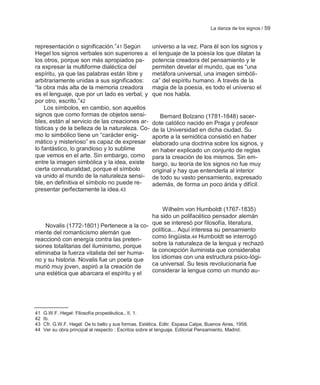 La danza de los signos / 59


representación o significación.‖41 Según               universo a la vez. Para él son los signos y
Hegel los signos verbales son superiores a             el lenguaje de la poesía los que dilatan la
los otros, porque son más apropiados pa-               potencia creadora del pensamiento y le
ra expresar la multiforme dialéctica del               permiten develar el mundo, que es ―una
espíritu, ya que las palabras están libre y            metáfora universal, una imagen simbóli-
arbitrariamente unidas a sus significados:             ca‖ del espíritu humano. A través de la
―la obra más alta de la memoria creadora               magia de la poesía, es todo el universo el
es el lenguaje, que por un lado es verbal, y           que nos habla.
por otro, escrito.‖42
     Los símbolos, en cambio, son aquellos
signos que como formas de objetos sensi-                  Bernard Bolzano (1781-1848) sacer-
bles, están al servicio de las creaciones ar-          dote católico nacido en Praga y profesor
tísticas y de la belleza de la naturaleza. Co-         de la Universidad en dicha ciudad. Su
mo lo simbólico tiene un ―carácter enig-               aporte a la semiótica consistió en haber
mático y misterioso‖ es capaz de expresar              elaborado una doctrina sobre los signos, y
lo fantástico, lo grandioso y lo sublime               en haber explicado un conjunto de reglas
que vemos en el arte. Sin embargo, como                para la creación de los mismos. Sin em-
entre la imagen simbólica y la idea, existe            bargo, su teoría de los signos no fue muy
cierta connaturalidad, porque el símbolo               original y hay que entenderla al interior
va unido al mundo de la naturaleza sensi-              de todo su vasto pensamiento, expresado
ble, en definitiva el símbolo no puede re-             además, de forma un poco árida y difícil.
presentar perfectamente la idea. 43


                                                Wilhelm von Humboldt (1767-1835)
                                            ha sido un polifacético pensador alemán
     Novalis (1772-1801) Pertenece a la co- que se interesó por filosofía, literatura,
rriente del romanticismo alemán que         política... Aquí interesa su pensamiento
reaccionó con energía contra las preten-    como lingüista.44 Humboldt se interrogó
siones totalitarias del iluminismo, porque  sobre la naturaleza de la lengua y rechazó
eliminaba la fuerza vitalista del ser huma- la concepción iluminista que consideraba
no y su historia. Novalis fue un poeta que los idiomas con una estructura psico-lógi-
murió muy joven, aspiró a la creación de    ca universal. Su tesis revolucionaria fue
una estética que abarcara el espíritu y el  considerar la lengua como un mundo au-




41   G.W.F. Hegel: Filosofía propedéutica., II, 1.
42   Ib.
43   Cfr. G.W.F. Hegel: De lo bello y sus formas. Estética. Editr. Espasa Calpe, Buenos Aires, 1958.
44   Ver su obra principal al respecto : Escritos sobre el lenguaje. Editorial Pensamiento, Madrid.
 