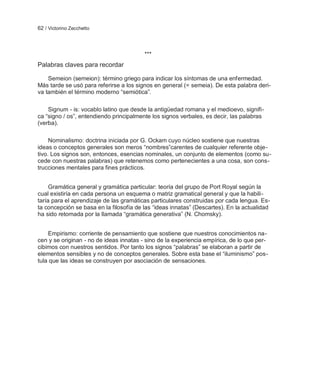 62 / Victorino Zecchetto



                                         ***
Palabras claves para recordar

    Semeion (semeion): término griego para indicar los síntomas de una enfermedad.
Más tarde se usó para referirse a los signos en general (= semeia). De esta palabra deri-
va también el término moderno ―semiótica‖.

    Signum - is: vocablo latino que desde la antigüedad romana y el medioevo, signifi-
ca ―signo / os‖, entendiendo principalmente los signos verbales, es decir, las palabras
(verba).

     Nominalismo: doctrina iniciada por G. Ockam cuyo núcleo sostiene que nuestras
ideas o conceptos generales son meros ―nombres‖carentes de cualquier referente obje-
tivo. Los signos son, entonces, esencias nominales, un conjunto de elementos (como su-
cede con nuestras palabras) que retenemos como pertenecientes a una cosa, son cons-
trucciones mentales para fines prácticos.


     Gramática general y gramática particular: teoría del grupo de Port Royal según la
cual existiría en cada persona un esquema o matriz gramatical general y que la habili-
taría para el aprendizaje de las gramáticas particulares construidas por cada lengua. Es-
ta concepción se basa en la filosofía de las ―ideas innatas‖ (Descartes). En la actualidad
ha sido retomada por la llamada ―gramática generativa‖ (N. Chomsky).


    Empirismo: corriente de pensamiento que sostiene que nuestros conocimientos na-
cen y se originan - no de ideas innatas - sino de la experiencia empírica, de lo que per-
cibimos con nuestros sentidos. Por tanto los signos ―palabras‖ se elaboran a partir de
elementos sensibles y no de conceptos generales. Sobre esta base el ―iluminismo‖ pos-
tula que las ideas se construyen por asociación de sensaciones.
 