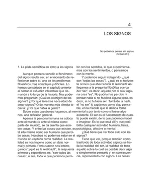 4
                                                                   LOS SIGNOS


                                                                No podemos pensar sin signos.
                                                                            (Urbam W.)




1. La pista semiótica en torno a los signos  bir con los sentidos, lo que experimenta-
                                             mos con los sentimientos, o pensamos
     Aunque parezca sencillo el fenómeno con la mente.
del signo resulta ser, en el momento de re-       Y podemos seguir indagando: ¿qué
flexionar sobre él, uno de los problemas     son ―todas las cosas‖?, ¿cuál es el horizon-
filosóficos más complejos y difíciles. Lo    te común que abarca toda la realidad? Así
hemos constatado en el capítulo anterior     llegamos a la pregunta filosófica acerca
al narrar el esfuerzo intelectual que de-    del ―ser‖, es decir, aquello por el cual algu-
mandó a lo largo de la historia. Nos pode- na cosa ―es‖. No podríamos percibir ni
mos preguntar: ¿Cuál es el origen de los     pensar nada si no hubiera alguna cosa, es
signos? ¿Por qué tenemos necesidad de        decir, si no hubiera ser. También la nada,
crear signos? O de manera más directa to- el ―no ser‖ lo captamos como algo pensa-
davía: ¿Por qué habla la gente?              ble, en la medida que la damos forma
     Sobre estas cuestiones hagamos, al me-mental y por tanto como si fuese algo
nos, una reflexión general.                  existente. El ser es el fundamento de cuan-
     Apenas la persona humana se coloca to puede existir, de lo que podemos hacer
ante el mundo (o ante sí misma como          o imaginar. Es lo que está allí y que posi-
parte del mundo), se da cuenta que exis-     bilita cualquier actividad humana, física,
ten cosas. Y entre las cosas que existen, es-psicológica, afectiva o mental.
tá ella misma como ser humano que perci-          ¿Qué tiene que ver todo esto con los
be cosas. Nosotros no podemos estar en el signos?
mundo sin captarlo como realidad. La rea-         Tiene que ver, porque también como
lidad se nos impone como un dato nor-        trasfondo de toda actividad sígnica se ha-
mal y primero. Pero cuando nos interro-      lla la realidad del ser, la realidad de todo
gamos ―¿qué es la realidad?‖, la respuesta aquello sobre lo cual es posible decir algo
primera y espontánea es: ―son todas las      o simplemente pensarlo y, en consecuen-
cosas‖, o sea, todo lo que podemos perci- cia, representarlo con signos. Las cosas
 