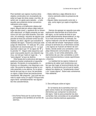 La danza de los signos / 67


Pero también son signos muchos otros            - Debe referirse a algo diferente de sí
objetos construidos con el propósito de            mismo (advierte sobre la presencia de
estar en lugar de otras cosas: una foto, la        un virus),
señal vial, un gesto para saludar... y todo     - Alguien debe reconocerlo como tal, o
aquello que podemos tomar convencio-               sea, como signo (yo capto el significa-
nalmente como signo.                               do).
     Llegamos a la definición clásica del
signo: aliquid stat pro aliquo (algo está en
lugar de otra cosa), y aparece así su dimen-        Hemos de agregar en seguida que esta
sión relacional: un objeto presente se rela-   explicación descarnada de la estructura
ciona con otro que está ausente. Esa rela- del signo, no da cuenta de todo lo que
ción, sin embargo, requiere de alguien que puede efectivamente desencadenar un sig-
percibe la línea de conexión entre los dos no a nivel comunicativo. A menudo, los
objetos, es decir, alguien que actualice la    signos instauran una red de sentidos que
realidad del signo. Tenemos entonces este va más allá del simple ―reemplazar cosas‖,
juego de relaciones: ―A‖ está por ―B‖ y esa porque la semiosis es un fenómeno social,
sustitución es reconocida por ―C‖. Lo que      y los signos se mueven al interior de con-
equivale a decir que ―A‖ es signo de ―B‖ y textos, donde existe una constante y com-
lo percibe ―C‖. Según este esquema cual- pleja interacción comunicativa. Los sig-
quier cosa puede asumir una relación síg- nos, pues, no son entes abstractos, sino
nica, con tal que ―esté en lugar de…‖ y        elementos de uso vital, sometidos a conti-
―para alguien‖ al que se destina.              nuos reconocimientos a veces caprichosos
     Otra faceta de la estructura del signo la y bizarros.
podemos ilustrar analizando el siguiente            La realidad de los signos instaura el
ejemplo. Enciendo mi computadora, in-          problema de saber qué condiciones son
troduzco un disquete y me dispongo a es- las que dan lugar al reconocimiento de los
cribir. De pronto la máquina emite un so-      signos, al mecanismo por el cual el sujeto
nido parecido a una alarma. Es la adver-       separa los objetos en ―simplemente cosas‖
tencia de que hay un virus; he percibido       y en ―cosas signos‖. Sobre esto volveremos
un signo y debo tomar las precauciones         más adelante.
necesarias. Me pregunto: ¿por qué ese so-
nido lo capto como un signo? Porque todo
signo tiene -semióticamente- las siguien-
tes tres características.
                                               3. Dos enfoques sobre el signo

                                                 En la historia de la semiótica han sur-
                                              gido varios modos de conceptualizar los
                                              elementos que componen la estructura
                                              del signo. Vale la pena presentar las dos
 - Una forma física por la cual se hace       corrientes más conocidas en la actualidad.
   perceptible a los sentidos (el sonido de   Los otros intentos teóricos aparecidos
   alarma),
 