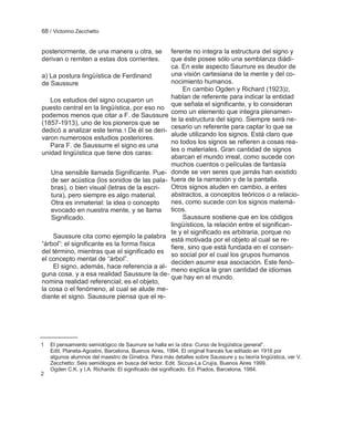 68 / Victorino Zecchetto


posteriormente, de una manera u otra, se      ferente no integra la estructura del signo y
derivan o remiten a estas dos corrientes.     que éste posee sólo una semblanza diádi-
                                              ca. En este aspecto Saurrure es deudor de
a) La postura lingüística de Ferdinand        una visión cartesiana de la mente y del co-
de Saussure                                   nocimiento humanos.
                                                   En cambio Ogden y Richard (1923)2,
                                              hablan de referente para indicar la entidad
   Los estudios del signo ocuparon un
                                              que señala el significante, y lo consideran
puesto central en la lingüística, por eso no
                                              como un elemento que integra plenamen-
podemos menos que citar a F. de Saussure
                                              te la estructura del signo. Siempre será ne-
(1857-1913), uno de los pioneros que se
                                              cesario un referente para captar lo que se
dedicó a analizar este tema.1 De él se deri-
                                              alude utilizando los signos. Está claro que
varon numerosos estudios posteriores.
                                              no todos los signos se refieren a cosas rea-
   Para F. de Saussurre el signo es una
                                              les o materiales. Gran cantidad de signos
unidad lingüística que tiene dos caras:
                                              abarcan el mundo irreal, como sucede con
                                              muchos cuentos o películas de fantasía
    Una sensible llamada Significante. Pue- donde se ven seres que jamás han existido
    de ser acústica (los sonidos de las pala- fuera de la narración y de la pantalla.
    bras), o bien visual (letras de la escri- Otros signos aluden en cambio, a entes
    tura), pero siempre es algo material.     abstractos, a conceptos teóricos o a relacio-
    Otra es inmaterial: la idea o concepto    nes, como sucede con los signos matemá-
    evocado en nuestra mente, y se llama ticos.
    Significado.                                   Saussure sostiene que en los códigos
                                              lingüísticos, la relación entre el significan-
                                              te y el significado es arbitraria, porque no
     Saussure cita como ejemplo la palabra
                                              está motivada por el objeto al cual se re-
―árbol‖: el significante es la forma física
                                              fiere, sino que está fundada en el consen-
del término, mientras que el significado es so social por el cual los grupos humanos
el concepto mental de ―árbol‖.
                                              deciden asumir esa asociación. Este fenó-
     El signo, además, hace referencia a al-
                                              meno explica la gran cantidad de idiomas
guna cosa, y a esa realidad Saussure la de- que hay en el mundo.
nomina realidad referencial; es el objeto,
la cosa o el fenómeno, al cual se alude me-
diante el signo. Saussure piensa que el re-




1   El pensamiento semiológico de Saurrure se halla en la obra: Curso de lingüística general‖.
    Edit. Planeta-Agostini, Barcelona, Buenos Aires, 1994. El original francés fue editado en 1916 por
    algunos alumnos del maestro de Ginebra. Para más detalles sobre Saussure y su teoría lingüística, ver V.
    Zecchetto: Seis semiólogos en busca del lector. Edit. Siccus-La Crujía, Buenos Aires 1999.
    Ogden C.K. y I.A. Richards: El significado del significado. Ed. Piados, Barcelona, 1984.
2
 