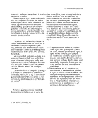 La danza de los signos / 71


emergen y se hacen presente en él, sus tres vista pragmático, o sea, como si se tratara
elementos formales.                           de una ―cualidad‖ que se manifiesta en
    Sin embargo el signo no es un ente ais- particulares efectos sensibles producidos
lado. Su composición triádica, se inserta     por las cosas que la integran. La realidad,
en el conjunto de las ideas semióticas de     puesta en conexión dinámica con estas
Peirce, y para comprenderlo en forma          tres categorías fundamentales lógicas,
adecuada hay que ubicarlo en el marco         permite ―encontrar la raíz de toda verda-
global de su filosofía. En ella el soporte    dera distinción del pensamiento, por sutil
teórico, consiste en una clasificación feno- que sea‖6 Y en este universo lógico, es cla-
menológica de toda la realidad en tres ca- ro que también el signo deba asumir la
tegorías fundamentales:                       modalidad triádica. He aquí los tres ele-
                                              mentos que, según Peirce, conforman el
                                              signo:
     La primeridad: es la categoría que da
cuenta de lo indefinido de las cosas, es el
sentimiento o impresión primera (fee-
ling), antes de toda determinación o con-       a. El representamen: es lo que funciona
creción del ser. Son las cualidades puras e        como signo para que alguien lo perci-
indeterminadas de los entes. Por ejemplo,          ba, o sea, la cosa que funge de signo, el
―la rojidad‖.                                      signo mismo como tal, por ejemplo,
     La secundidad: es la categoría de la re-      las palabras de un idioma que han sido
lación con la primeridad, o de un fenóme-          creadas para ese fin. El representamen
no de primeridad relacionado real o ana-           está siempre en lugar de otra cosa, es el
lógicamente con otro. Es la toma de pose-          sustentador o portador de esa cosa pa-
sión (struggle) de la concreción experien-         ra los que han de verla o considerarla
cial. Por ejemplo ―el rojo‖ de un objeto           en el signo.
concreto.                                       b.El interpretante: es la idea del repre-
     La terceridad: es la categoría que regu-      sentamen en la mente del que percibe
la la unión y la síntesis de la primeridad         el signo, o sea, es un efecto mental cau-
con la secundidad, es la ley, la convención        sado por el signo (otra idea del signo),
que conecta dos fenómenos entre sí. Por            apenas se inicia el proceso de semiosis
ejemplo, las palabras para decir: ―Este pa-        a través del representamen. En defini-
pel es rojo‖.                                      tiva, el interpretante es otra represen-
                                                   tación referida al objeto signo, es un
                                                   significado de los significantes.

  Notemos que la noción de ―realidad‖
debe ser interpretada desde el punto de




6   Ch. Peirce: Lecciones... Ib.
 