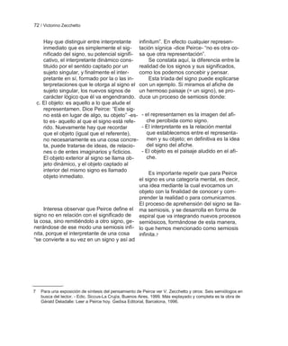 72 / Victorino Zecchetto


     Hay que distinguir entre interpretante    infinitum‖. En efecto cualquier represen-
     inmediato que es simplemente el sig- tación sígnica -dice Peirce- ―no es otra co-
     nificado del signo, su potencial signifi- sa que otra representación‖.
     cativo, el interpretante dinámico cons-        Se constata aquí, la diferencia entre la
     tituido por el sentido captado por un     realidad de los signos y sus significados,
     sujeto singular, y finalmente el inter-   como los podemos concebir y pensar.
     pretante en sí, formado por la o las in-       Esta tríada del signo puede explicarse
     terpretaciones que le otorga al signo el con un ejemplo. Si miramos el afiche de
     sujeto singular, los nuevos signos de     un hermoso paisaje (= un signo), se pro-
     carácter lógico que él va engendrando. duce un proceso de semiosis donde:
 c. El objeto: es aquello a lo que alude el
     representamen. Dice Peirce: ―Este sig-
     no está en lugar de algo, su objeto‖ -es- - el representamen es la imagen del afi-
     to es- aquello al que el signo está refe-     che percibida como signo.
     rido. Nuevamente hay que recordar          - El interpretante es la relación mental
     que el objeto (igual que el referente),       que establecemos entre el representa-
     no necesariamente es una cosa concre- men y su objeto; en definitiva es la idea
     ta, puede tratarse de ideas, de relacio-      del signo del afiche.
     nes o de entes imaginarios y ficticios.    - El objeto es el paisaje aludido en el afi-
     El objeto exterior al signo se llama ob-      che.
     jeto dinámico, y el objeto captado al
     interior del mismo signo es llamado
                                                    Es importante repetir que para Peirce
     objeto inmediato.
                                               el signo es una categoría mental, es decir,
                                               una idea mediante la cual evocamos un
                                               objeto con la finalidad de conocer y com-
                                               prender la realidad o para comunicarnos.
                                               El proceso de aprehensión del signo se lla-
    Interesa observar que Peirce define el ma semiosis, y se desarrolla en forma de
signo no en relación con el significado de     espiral que va integrando nuevos procesos
la cosa, sino remitiéndolo a otro signo, ge- semiósicos, formándose de esta manera,
nerándose de ese modo una semiosis infi- lo que hemos mencionado como semiosis
nita, porque el interpretante de una cosa      infinita.7
―se convierte a su vez en un signo y así ad




7   Para una exposición de síntesis del pensamiento de Peirce ver V. Zecchetto y otros: Seis semiólogos en
    busca del lector. - Edic. Siccus-La Crujía, Buenos Aires, 1999. Más explayado y completa es la obra de
    Gérald Deladalle: Leer a Peirce hoy. Gedisa Editorial, Barcelona, 1996.
 