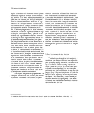 76 / Victorino Zecchetto


signo se instala una muestra ficticia y esti-         mentan continuos procesos de evolución.
lizada de algo que cumple un fin semióti-             Por este motivo, los llamados referentes
co, incluso si se trata de objetos reales (un         (unidades culturales de experiencias), van
perfume, un vestido, un auto) cuando en-              transformándose por la estrecha interac-
tran en función semiótica. Por eso el sig-            ción que existe entre campos semánticos
nificado de un signo es una unidad cultu-             dados y los procesos socio-culturales en
ral definida en un campo semántico dado               continua formación. En el sistema de sig-
por oposición a otras unidades cultura-               nificados de occidente siempre el vocablo
les.10 A nivel pragmático es más correcto             ―Madonna‖ evocó sólo a la Virgen María.
decir que se captan significaciones de sig-           Pero a partir de la década de 1980 el cam-
nos (y no sólo significados), ya que el re-           po semántico propició también otras in-
ferente del signo también es una entidad              terpretaciones, después que apareció la
cultural y no sólo algo concreto al que se            conocida cantante y actriz ―Madonna‖ y
puede recurrir para denotarlo; por ejem-              que, en numerosas de sus expresiones ar-
plo, la palabra escuela no se refiere sólo al         tísticas, se distancia totalmente del mode-
establecimiento donde se imparte instruc-             lo imaginario que conocemos de la Virgen
ción a los niños, alude también al conjun-            María.
to de maestras, a los alumnos que la fre-
cuentan, a cierto modelo de enseñanza, a
la organización social de la educación, etc.
En consecuencia, el signo no es tan sólo el           5. Las funciones de los signos
significado de la palabra o una referencia
a un objeto dado, sino que abarca las di-                  Ya aludimos al carácter comunitario y
versas facetas de la cultura y contexto               social de los signos. Dijimos que ellos tie-
donde se utiliza, su propósito es manifes-            nen un valor social, es decir, cumplen una
tar e indicar una unidad cultural. Dentro             función dentro de los grupos humanos,
de la cadena de unidades culturales, se               sirven para reconocer significados y per-
producen continuas interpretaciones de                miten la comunicación. Los signos más
signos por inferencia de otros. Esto es lo            antiguos son los lingüísticos, o sea, las pa-
que origina la semiosis ilimitada.                    labras de un idioma que desde el inicio de
     Los signos se generan y operan en los            la historia ha utilizado la humanidad para
campos semánticos los cuales, por ser fe-             designar y significar las cosas, las expe-
nómenos culturales cambiantes, experi-                riencias y poder comunicarse. Hoy sabe-
                                                      mos que son vastas las funciones que de-
                                                      sempeñan los signos.




10 Sobre el signo como unidad cultural, ver U. Eco: Signo. Edit. Labor, Barcelona,1994, pág. 177.
 
