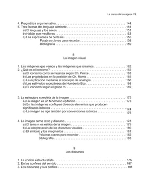 La danza de los signos / 9


4. Pragmática argumentativa . . . . . . . . . . . . . . . . . . . . . . . . . . . . . . . . . . . . . . . . . . 144
5. Tres facetas del lenguaje corriente . . . . . . . . . . . . . . . . . . . . . . . . . . . . . . . . . . . . 151
    a) El lenguaje y los sexos . . . . . . . . . . . . . . . . . . . . . . . . . . . . . . . . . . . . . . . . . . 151
                                                                                                                    .
    b) Hablar con metáforas . . . . . . . . . . . . . . . . . . . . . . . . . . . . . . . . . . . . . . . . . . . 153
    c) Las expresiones de cortesía . . . . . . . . . . . . . . . . . . . . . . . . . . . . . . . . . . . . . .155   .
                 Palabras claves para recordar . . . . . . . . . . . . . . . . . . . . . . . . . . . . 158          .
                 Bibliografía . . . . . . . . . . . . . . . . . . . . . . . . . . . . . . . . . . . . . . . . . . . 159
                                                                                                                    .


                                                      8
                                                La imagen visual

1. Las imágenes que vemos y las imágenes que creamos . . . . . . . . . . . . . . . . . . . .162
2. ¿Qué es el iconismo? . . . . . . . . . . . . . . . . . . . . . . . . . . . . . . . . . . . . . . . . . . . . . . 163
                                                                                                                    .
    a) El iconismo como semejanza según Ch. Peirce . . . . . . . . . . . . . . . . . . . . . . 163
    b) Las propiedades en la posición de Ch. Morris . . . . . . . . . . . . . . . . . . . . . . . 165
    c) La explicación mediante el concepto de analogía . . . . . . . . . . . . . . . . . . . . 166
    d) Los estímulos sucedáneos de Humberto Eco . . . . . . . . . . . . . . . . . . . . . . . . 168
    e) El iconismo según el grupo m. . . . . . . . . . . . . . . . . . . . . . . . . . . . . . . . . . . . 169


3. La estructura compleja de la imagen . . . . . . . . . . . . . . . . . . . . . . . . . . . . . . . . . . 173
    a) La imagen es un fenómeno epifánico . . . . . . . . . . . . . . . . . . . . . . . . . . . . . . 173
    b) En las imágenes confluyen diversos elementos que producen
    significados icónicos . . . . . . . . . . . . . . . . . . . . . . . . . . . . . . . . . . . . . . . . . . . . . . 174
                                                                                                                      .
    c) La imagen se rige también por convenciones icónicas . . . . . . . . . . . . . . . . 176


4. La imagen como texto y discurso . . . . . . . . . . . . . . . . . . . . . . . . . . . . . . . . . . . . . 178
    a) El tema y los estilos de la imagen . . . . . . . . . . . . . . . . . . . . . . . . . . . . . . . . . 179
    b) La interpretación de los discursos visuales . . . . . . . . . . . . . . . . . . . . . . . . . . 180
    c) El símbolo y los imaginarios . . . . . . . . . . . . . . . . . . . . . . . . . . . . . . . . . . . . . 181
                 Palabras claves para recordar . . . . . . . . . . . . . . . . . . . . . . . . . . . . .182
                 Bibliografía . . . . . . . . . . . . . . . . . . . . . . . . . . . . . . . . . . . . . . . . . . . .183


                                                         9
                                                   Los discursos

1. La corrida estructuralista . . . . . . . . . . . . . . . . . . . . . . . . . . . . . . . . . . . . . . . . . . . . 185
2. En los confines del sentido . . . . . . . . . . . . . . . . . . . . . . . . . . . . . . . . . . . . . . . . . . 187
3. Los discursos y sus perfiles . . . . . . . . . . . . . . . . . . . . . . . . . . . . . . . . . . . . . . . . . . 191
 