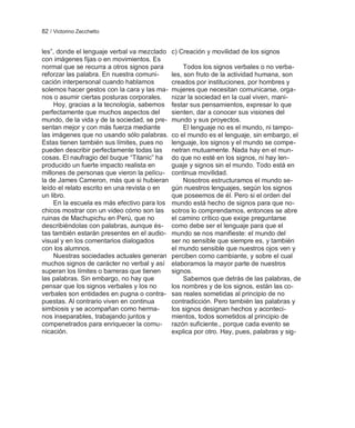 82 / Victorino Zecchetto


les‖, donde el lenguaje verbal va mezclado    c) Creación y movilidad de los signos
con imágenes fijas o en movimientos. Es
normal que se recurra a otros signos para          Todos los signos verbales o no verba-
reforzar las palabra. En nuestra comuni-      les, son fruto de la actividad humana, son
cación interpersonal cuando hablamos          creados por instituciones, por hombres y
solemos hacer gestos con la cara y las ma-    mujeres que necesitan comunicarse, orga-
nos o asumir ciertas posturas corporales.     nizar la sociedad en la cual viven, mani-
     Hoy, gracias a la tecnología, sabemos    festar sus pensamientos, expresar lo que
perfectamente que muchos aspectos del         sienten, dar a conocer sus visiones del
mundo, de la vida y de la sociedad, se pre-   mundo y sus proyectos.
sentan mejor y con más fuerza mediante             El lenguaje no es el mundo, ni tampo-
las imágenes que no usando sólo palabras.     co el mundo es el lenguaje, sin embargo, el
Estas tienen también sus límites, pues no     lenguaje, los signos y el mundo se compe-
pueden describir perfectamente todas las      netran mutuamente. Nada hay en el mun-
cosas. El naufragio del buque ―Titanic‖ ha    do que no esté en los signos, ni hay len-
producido un fuerte impacto realista en       guaje y signos sin el mundo. Todo está en
millones de personas que vieron la pelícu-    continua movilidad.
la de James Cameron, más que si hubieran           Nosotros estructuramos el mundo se-
leído el relato escrito en una revista o en   gún nuestros lenguajes, según los signos
un libro.                                     que poseemos de él. Pero si el orden del
     En la escuela es más efectivo para los   mundo está hecho de signos para que no-
chicos mostrar con un video cómo son las      sotros lo comprendamos, entonces se abre
ruinas de Machupichu en Perú, que no          el camino crítico que exige preguntarse
describiéndolas con palabras, aunque és-      como debe ser el lenguaje para que el
tas también estarán presentes en el audio-    mundo se nos manifieste: el mundo del
visual y en los comentarios dialogados        ser no sensible que siempre es, y también
con los alumnos.                              el mundo sensible que nuestros ojos ven y
     Nuestras sociedades actuales generan     perciben como cambiante, y sobre el cual
muchos signos de carácter no verbal y así     elaboramos la mayor parte de nuestros
superan los límites o barreras que tienen     signos.
las palabras. Sin embargo, no hay que              Sabemos que detrás de las palabras, de
pensar que los signos verbales y los no       los nombres y de los signos, están las co-
verbales son entidades en pugna o contra-     sas reales sometidas al principio de no
puestas. Al contrario viven en continua       contradicción. Pero también las palabras y
simbiosis y se acompañan como herma-          los signos designan hechos y aconteci-
nos inseparables, trabajando juntos y         mientos, todos sometidos al principio de
compenetrados para enriquecer la comu-        razón suficiente., porque cada evento se
nicación.                                     explica por otro. Hay, pues, palabras y sig-
 