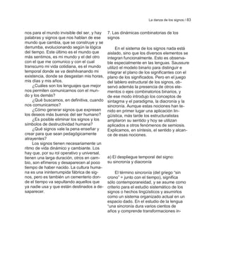 La danza de los signos / 83


nos para el mundo invisible del ser, y hay   7. Las dinámicas combinatorias de los
palabras y signos que nos hablan de ese      signos
mundo que cambia, que se construye y se
derrumba, evolucionando según la lógica           En el sistema de los signos nada está
del tiempo. Este último es el mundo que      aislado, sino que los diversos elementos se
más sentimos, es mi mundo y el del otro      integran funcionalmente. Esto es observa-
con el que me comunico y con el cual         ble especialmente en las lenguas. Saussure
transcurro mi vida cotidiana, es el mundo    utilizó el modelo binario para distinguir e
temporal donde se va deshilvanando mi        integrar el plano de los significantes con el
existencia, donde se desgastan mis horas,    plano de los significados. Pero en el juego
mis días y mis años.                         del tablero estructural de los signos, ob-
    ¿Cuáles son los lenguajes que mejor      servó además la presencia de otros ele-
nos permiten comunicarnos con el mun-        mentos o ejes combinatorios binarios, y
do y los demás?                              de ese modo introdujo los conceptos de
    ¿Qué buscamos, en definitiva, cuando     sintagma y el paradigma, la diacronía y la
nos comunicamos?                             sincronía. Aunque estas nociones han te-
    ¿Cómo generar signos que expresen        nido en primer lugar una aplicación lin-
los deseos más buenos del ser humano?        güística, más tarde los estructuralistas
    ¿Es posible eliminar los signos y los    ampliaron su sentido y hoy se utilizan
símbolos de destructividad humana?           aplicados a otros fenómenos de semiosis.
    ¿Qué signos vale la pena enseñar y       Explicamos, en síntesis, el sentido y alcan-
crear para que sean pedagógicamente          ce de esas nociones.
atrayentes?
    Los signos tienen necesariamente un
ritmo de vida dinámico y cambiante. Los
hay que, por su rol operativo y universal,
tienen una larga duración, otros en cam-     a) El despliegue temporal del signo:
bio, son efímeros y desaparecen al poco      su sincronía y diacronía
tiempo de haber nacido. La cultura huma-
na es una ininterrumpida fábrica de sig-          El término sincronía (del griego ―sin
nos, pero es también un cementerio don-      crono‖ = junto con el tiempo), significa
de el tiempo va sepultando aquellos que      sólo contemporaneidad, y se asume como
ya nadie usa y que están destinados a de-    criterio para el estudio sistemático de los
saparecer.                                   signos o hechos lingüísticos y asumirlos
                                             como un sistema organizado actual en un
                                             espacio dado. En el estudio de la lengua
                                             ―una sincronía dura varios cientos de
                                             años y comprende transformaciones in-
 
