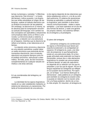 84 / Victorino Zecchetto


ternas numerosas y variadas.‖13 Mientras              ra de signos depende de las relaciones que
que diacronía (―dia chronon‖ = a través               éstos establezcan entre sí, y no de su enti-
del tiempo), indica sucesión. Los lingüis-            dad autónoma. El sistema de oposiciones
tas que antes estudiaban el origen de las             binarias es aplicable a cualquier estructu-
lenguas, usaban el método diacrónico pa-              ra lingüística, pero también a otros fenó-
ra analizar la evolución de las palabras.             menos comunicacionales - reales o repre-
Sin embargo, la diacronía en sí misma, no             sentados - y se hace operativo en el uso de
es decisiva para la comprensión sincróni-             dos formas de lectura, y cada una genera
ca (actual) del lenguaje.14 En cambio los             los propios valores; nos estamos refirien-
dos conceptos son aplicables a situaciones            do al sintagma y al paradigma.
comunicativas tales como un filme o una
novela. La Sincronía alude a sistema, a
sintagma, a relación con una estructura               El plano del sintagma
en el espacio; mientras que la diacronía se
refiere a la historia, a las relaciones en el              Llamamos sintagma a la combinación
tiempo.                                               de signos (o fenómenos) que tienen por
     La relación entre sincronía y diacronía          soporte la extensión y la contigüidad (el
es una relación asimétrica: puede haber               espacio). El sintagma es, pues, una rela-
un estilo sincrónico que prescinde de los             ción de presencia, lo que factualmente
momentos diacrónicos, pero el estudio                 existe en una estructura dada. En el len-
diacrónico se propone siempre como fin                guaje articulado esta extensión es lineal e
el análisis sincrónico, estructural o siste-          irreversible, porque dos o más elementos
mático. Se trata, pues, de dos funciones              lingüísticos no pueden ser pronunciados
complementarias en cualquier estudio se-              al mismo tiempo; el valor de cada térmi-
miótico o de otras ciencias.                          no depende de su relación con los que le
                                                      preceden y con los que le siguen. Así en la
                                                      lengua española los sintagmas se reflejan
                                                      en la sucesión de los términos. Por ejem-
                                                      plo, en la frase: ―Los tiranos destruyen la
b) Las coordenadas del sintagma y el                  democracia‖, cada palabra es un sintagma,
paradigma                                             pero también es sintagma la oración ente-
                                                      ra puesta en relación con la oración ante-
    La identidad de los signos lingüísticos           rior y la frase posterior, dentro de un tex-
                                                      to más amplio. En resumen, el sintagma es
reside en su valor establecido mediante un
sistema de relaciones y/u oposiciones. Por
tanto el funcionamiento de una estructu-




13 A.J. Greimas, J. Courtés: Semiótica. Ed. Gredos, Madrid, 1990. Voz ―Sincronía‖, p.380.
14 Ib. Voz ―Diacronía‖, p. 120.
 