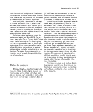 La danza de los signos / 85


una combinación de signos en una misma     go común es precisamente un modelo re-
cadena lineal, como acabamos de mostrar    ferencial que conecta en profundidad a
que sucede con las palabras, las oraciones grupos de signos o de fenómenos diversos
y los elementos de un texto lingüístico.   (culturales, comunicativos, sociales, etc.).
     Los sintagmas constituyen el eje hori-     Saussure denominó ―relaciones asocia-
zontal de una estructura, y cada uno de    tivas‖ a los paradigmas lingüísticos. Con
ellos es parte integral de su sentido en unello quería decir que en la lengua no sólo
determinado momento. Una secuencia ci-     percibimos los grupos sintagmáticos, sino
nematográfica es un sintagma de imáge-     que nuestro espíritu ―capta también la na-
nes, cada una de ellas integra el sentido de
                                           turaleza de las relaciones que los unen en
esa estructura secuencial.                 cada caso y crea con ello tantas series aso-
     Si hablamos de coches un grupo de     ciativas como relaciones diversas hay‖.15
sintagmas podría ser: Ford 2002, Ferrari,  Por ejemplo, si escuchamos diversas poe-
Jeep, Mercedes Benz, Pegeot 405. En este   sías, podemos percibir que todas ellas, es-
caso, variar la combinación sintagmática   tán relacionadas por un único esquema
no trae consecuencias para el significado  poético o por un modelo fónico común
estructural. Otras veces, por el contrario,de rimas. Estas relaciones asociativas se
el cambio de un elemento de la cadena      llaman ―paradigma‖ y operan en relación
sintagmática, perturba radicalmente la es- de ausencia respecto al plano sintagmáti-
tructura. Pero esto debemos ponerlo en     co, aunque mantenga con él una estrecha
relación con el otro eje de oposición bina-relación. Otro ejemplo de paradigma lin-
ria: el paradigma.                         güístico consiste en percibir en una cade-
                                           na sintagmática términos que poseen una
                                           misma raíz: informar, información, infor-
                                           me, informática.
                                                Vemos, pues, que en la cadena de sin-
El plano del paradigma                     tagmas que ordenan una determinada es-
                                           tructura, el paradigma emerge como el eje
    El segundo plano es el de los paradig- vertical que orienta uno o más sentidos de
mas. Se habla de paradigma cuando hay      dicho conjunto.
referencia a un modelo o estructura teóri-
ca que explica a un conjunto de elementos
que tienen entre sí algo en común. Ese al-




15 Ferdinand de Saussure: Curso de Lingüística general. Ed. Planeta-Agostini, Buenos Aires, 1993, p. 175.
 