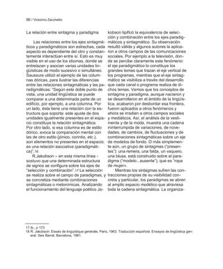 86 / Victorino Zecchetto


La relación entre sintagma y paradigma                kobson tipificó la equivalencia de selec-
                                                      ción y combinación entre los ejes paradig-
     Las relaciones entre los ejes sintagmá-          máticos y sintagmático. Su observación
ticos y paradigmáticos son estrechas, cada            resultó válida y algunos autores la aplica-
aspecto es dependiente del otro y constan-            ron a otros campos de las comunicaciones
temente interactúan entre sí. Esto es muy             sociales. Por ejemplo a la televisión, don-
visible en el uso de los idiomas, donde se            de se percibe claramente este fenómeno:
entrelazan y asocian varias unidades lin-             el eje paradigmático lo constituye los
güísticas de modo sucesivo o simultáneo.              grandes temas que trazan el eje vertical de
Saussure utilizó el ejemplo de las colum-             los programas, mientras que el eje sintag-
nas dóricas, para ilustrar las diferencias            mático se visibiliza a través del desarrollo
entre las relaciones sintagmáticas y las pa-          que cada canal o programa realiza de di-
radigmáticas: ―Según este doble punto de              chos temas. Vemos que los conceptos de
vista, una unidad lingüística se puede                sintagma y paradigma, aunque nacieron y
comparar a una determinada parte de un                se desarrollaron en el ámbito de la lingüís-
edificio, por ejemplo, a una columna. Por             tica, acabaron por desbordar esa frontera,
un lado, ésta tiene una relación con la es-           fueron aplicados a otros fenómenos y
tructura que soporta: este ajuste de dos              ahora se irradian a otros campos sociales
unidades igualmente presentes en el espa-             y mediáticos. Así, el análisis de la vesti-
cio constituye la relación sintagmática.              menta y de la moda, muestra una cadena
Por otro lado, si esa columna es de estilo            ininterrumpida de variaciones, de nove-
dórico, evoca la comparación mental con               dades, de cambios, de fluctuaciones y de
las de otro estilo (jónico, corintio, etc.),          combinaciones sintagmáticas sobre un eje
son elementos no presentes en el espacio:             de modelos de fondo. O más simplemen-
es una relación asociativa (paradigmáti-              te aún, un grupo de sintagmas (―presen-
ca)‖.16                                               tes‖): una remera, una falda, un vaquero,
    R.Jakobson – en esta misma línea -                una blusa, está construido sobre el para-
sostuvo que una determinada estructura                digma (―modelo...ausente‖), que es ―ropa
de signos se configura sobre los ejes de              de mujer».
―selección y combinación‖.17 La selección                  Mientras los sintagmas sufren las con-
se realiza sobre el campo de paradigmas, y            tracciones propias de su visibilidad con-
se concretiza mediante combinaciones                  creta y particular, los paradigmas se abren
sintagmáticas o metonímicas. Analizando               al amplio espacio modélico que atraviesa
el funcionamiento del lenguaje poético Ja-            toda la cadena sintagmática. La organiza-




17 Ib., p 173
18 R. Jakobson: Essais de linguistique genérale, Paris, 1963. Traducción española: Ensayos de lingüística gen-
   eral. Seix Barral, Barcelona, 1981.
 