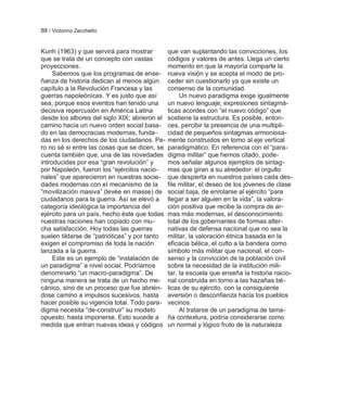 88 / Victorino Zecchetto


Kunh (1963) y que servirá para mostrar         que van suplantando las convicciones, los
que se trata de un concepto con vastas         códigos y valores de antes. Llega un cierto
proyecciones.                                  momento en que la mayoría comparte la
     Sabemos que los programas de ense-        nueva visión y se acepta el modo de pro-
ñanza de historia dedican al menos algún       ceder sin cuestionarlo ya que existe un
capítulo a la Revolución Francesa y las        consenso de la comunidad.
guerras napoleónicas. Y es justo que así            Un nuevo paradigma exige igualmente
sea, porque esos eventos han tenido una        un nuevo lenguaje, expresiones sintagmá-
decisiva repercusión en América Latina         ticas acordes con ―el nuevo código‖ que
desde los albores del siglo XIX; abrieron el   sostiene la estructura. Es posible, enton-
camino hacia un nuevo orden social basa-       ces, percibir la presencia de una multipli-
do en las democracias modernas, funda-         cidad de pequeños sintagmas armoniosa-
das en los derechos de los ciudadanos. Pe-     mente construidos en torno al eje vertical
ro no sé si entre las cosas que se dicen, se   paradigmático. En referencia con el ―para-
cuenta también que, una de las novedades       digma militar‖ que hemos citado, pode-
introducidas por esa ―gran revolución‖ y       mos señalar algunos ejemplos de sintag-
por Napoleón, fueron los ―ejércitos nacio-     mas que giran a su alrededor: el orgullo
nales‖ que aparecieron en nuestras socie-      que despierta en nuestros países cada des-
dades modernas con el mecanismo de la          file militar, el deseo de los jóvenes de clase
―movilización masiva‖ (levée en masse) de      social baja, de enrolarse al ejército ―para
ciudadanos para la guerra. Así se elevó a      llegar a ser alguien en la vida‖, la valora-
categoría ideológica la importancia del        ción positiva que recibe la compra de ar-
ejército para un país, hecho éste que todas    mas más modernas, el desconocimiento
nuestras naciones han copiado con mu-          total de los gobernantes de formas alter-
cha satisfacción. Hoy todas las guerras        nativas de defensa nacional que no sea la
suelen tildarse de ―patrióticas‖ y por tanto   militar, la valoración étnica basada en la
exigen el compromiso de toda la nación         eficacia bélica, el culto a la bandera como
lanzada a la guerra.                           símbolo más militar que nacional, el con-
     Este es un ejemplo de ―instalación de     senso y la convicción de la población civil
un paradigma‖ a nivel social. Podríamos        sobre la necesidad de la institución mili-
denominarlo ―un macro-paradigma‖. De           tar, la escuela que enseña la historia nacio-
ninguna manera se trata de un hecho me-        nal construida en torno a las hazañas bé-
cánico, sino de un proceso que fue abrién-     licas de su ejército, con la consiguiente
dose camino a impulsos sucesivos, hasta        aversión o desconfianza hacia los pueblos
hacer posible su vigencia total. Todo para-    vecinos.
digma necesita ―de-construir‖ su modelo             Al tratarse de un paradigma de tama-
opuesto, hasta imponerse. Esto sucede a        ña contextura, podría considerarse como
medida que entran nuevas ideas y códigos       un normal y lógico fruto de la naturaleza
 