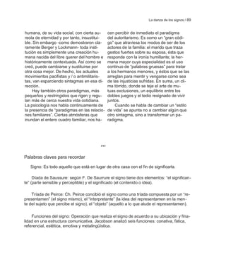 La danza de los signos / 89


humana, de su vida social, con cierta au-       cen percibir de inmediato el paradigma
reola de eternidad y por tanto, insustitui-     del autoritarismo. Es como un ―gran códi-
ble. Sin embargo -como demostraron cla-         go‖ que atraviesa los modos de ser de los
ramente Berger y Lockmann- toda insti-          actores de la familia: el marido que traza
tución es simplemente una creación hu-          gestos fuertes sobre su esposa, ésta que
mana nacida del libre querer del hombre e       responde con la ironía humillante; la her-
históricamente contextuada. Así como se         mana mayor cuya especialidad es el uso
creó, puede cambiarse y sustituirse por         continuo de ―palabras gruesas‖ para tratar
otra cosa mejor. De hecho, los actuales         a los hermanos menores, y éstos que se las
movimientos pacifistas y / o antimilitaris-     arreglan para mentir y vengarse como sea
tas, van esparciendo sintagmas en esa di-       de las injusticias sufridas. En suma, un cli-
rección.                                        ma tórrido, donde se teje el arte de mu-
    Hay también otros paradigmas, más           tuas exclusiones, un equilibrio entre los
pequeños y restringidos que rigen y regu-       dobles juegos y el tedio resignado de vivir
lan más de cerca nuestra vida cotidiana.        juntos.
La psicología nos habla continuamente de            Cuando se habla de cambiar un ―estilo
la presencia de ―paradigmas en las relacio-     de vida‖ se apunta no a cambiar algún que
nes familiares‖. Ciertas atmósferas que         otro sintagma, sino a transformar un pa-
inundan el entero cuadro familiar, nos ha-      radigma.




                                          ***

Palabras claves para recordar

   Signo: Es todo aquello que está en lugar de otra casa con el fin de significarla.

     Díada de Saussure: según F. De Saurrure el signo tiene dos elementos: ―el significan-
te‖ (parte sensible y perceptible) y el significado (el contenido o idea).

    Tríada de Peirce: Ch. Peirce concibió el signo como una tríada compuesta por un ―re-
presentamen‖ (el signo mismo), el ―interpretante‖ (la idea del representamen en la men-
te del sujeto que percibe el signo), el ―objeto‖ (aquello a lo que alude el representamen).

    Funciones del signo: Operación que realiza el signo de acuerdo a su ubicación y fina-
lidad en una estructura comunicativa. Jacobson analizó seis funciones: conativa, fática,
referencial, estética, emotiva y metalingüística.
 