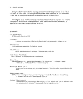 90 / Victorino Zecchetto


   Sintagma: Es la lectura de los signos puestos en relación de presencia. Es la estruc-
tura dada de cada signo. Los sintagmas constituyen el eje horizontal de una estructura,
y cada uno de ellos es parte integral de su sentido en un momento dado.

    Paradigma: Es el modelo teórico que explica una estructura de signos o una cadena
sintagmática. El plano del paradigma forma el eje vertical e invisible que atraviesa el
plano sintagmático y orienta su sentido profundo.




Bibliografía

Eco, Umberto: Signo.
  1973Edit. Labor, Barcelona 1994.

Eco Umberto:
        Tratado de semiótica general. Ed. Lumen, Barcelona. (Ver el capítulo sobre el Signo, p.)1977

Dallera Osvaldo
    1996Los signos en la sociedad. Ed. Paulinas, Bogotá.

Sebeok Thomas
        Signos: una introducción a la semiótica. Paidós, Bs. Aires, 19961996

Marty Claude – Robert Marty:
 1995La semiótica. 99 respuestas. Edicial – Buenos Aires.

Guiraud Pierre
  1996La semiología (1971). Siglo XXI editores, México, (1972). (Ver: Cap. 1: ― Funciones y ‗Media‘‖
          y el Cap. 2: ―La significación, forma y sustancia del signo).


Magariños de Morente Juan A.
          El signo. Las fuentes teóricas de la semiología: Saussurre, Peirce, Morris. Ed. Hachette, Buenos1983
          Aires.


Marafioti Roberto (comp..)
  1998Recorridos semiológicos. Signos, enunciación y argumentación. Eudeba, Buenos Aires, (Ver cap.
            2: ―Charles Peirce: el signo y sus tricotonías‖, p.35-78).


Zecchetto Victorino (coord..)
           Seis semiólogos en busca del lector. Edic. Siccus - La Crujía, Buenos Aires. (Ver los dos prime-1999
           ros capítulos sobre la teoría de F. Saussure y Ch. Peirce, respectivamente).
 