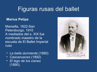 Figuras rusas del ballet Marius Petipa Marsella, 1822-San Petersburgo, 1910 A mediados del s. XIX fue nombrado maestro de la escuela de El Ballet Imperial ruso La bella durmiente  (1890) Cascanueces  (1892)  El lago de los cisnes  (1890). 